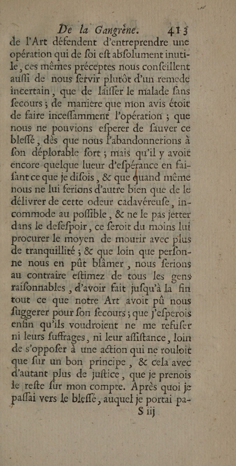 r | De la Gangrène. 413 de l'Art défendent d'entreprendre une opération qui de foi eft abfolument inuti- le, ces mêmes préceptes nous conftillent aufi de nous fetvir plutôt d’un remede inéertain, que de laiffer le malade fans fecours ; de manière que mon avis étoit de faire inceflamment l'opération ; que nous ne pouvions efperer de fauver ce bleffé , dès que nous DO ARR CHE à fon déplorable fort ; mais qu'il y avoit éncore-quelque lueur d’efpérance en fai- fant ce que je difois , 8: que Quand même nous ne lui ferions d'autre bien que de le délivrer de cette odeur cidavéreufe, in- commode au pofñlible , &amp; ne Le pas jetter dans le defefpoir, ce feroit du moins lui procurer le moyen de mourir avec plus de tranquillité ; &amp; que loin que perfon- né nous en püt blimer , nous ferions au contraire eftimez de tous les gens raifonniables , d’avoir fait jufqu’à la fin tout ce que notre Ârt avoit pü nous fuggerer pour fon fecours ; que J'efperois enfin qu'ils voudroient ne me refufer ni leurs fuffrages, ni leur afiftance, loin de s’oppofer à une aétion qui ne rouloit que fur un bon principe | &amp; cela avec d'autant plus de juitice, que je prenois le refte {ur mon compte. Après quoi je