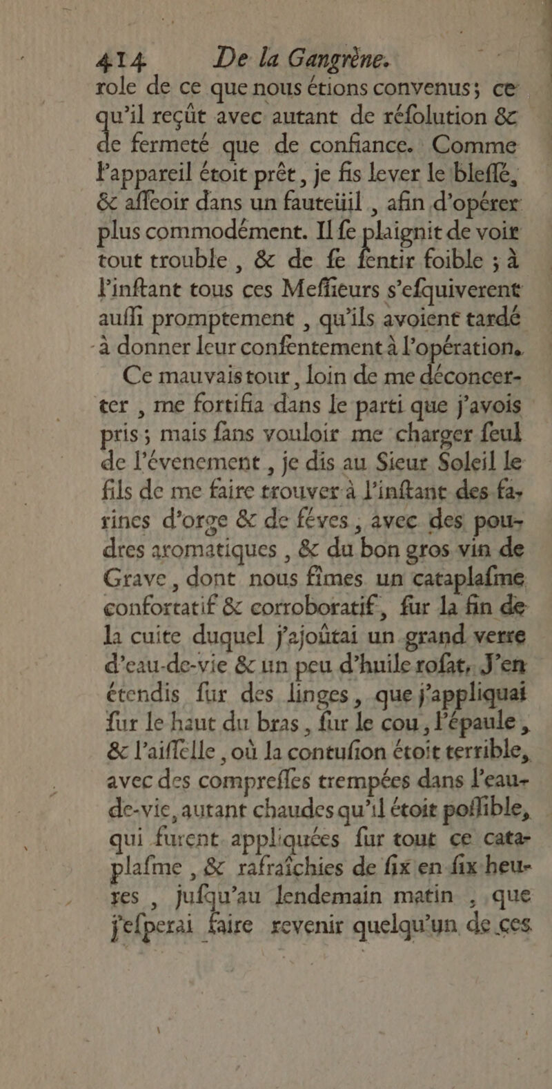 role de ce que nous étions convenus; ce u’il reçut avec autant de réfolution &amp; de fermeté que de confiance. Comme Pappareil étoit prêt, je fis lever le1bleflé, plus commodément. Il fe plignit de voir tout trouble , &amp; de fe Êntr foible ; à Finftant tous ces Meffeurs s’efquiverent auffi promptement , qu’ils avoient tardé -à donner leur confentement à l'opération, Ce mauvaistour, loin de me one ter , me fortifia dans le parti que j'avois pris; mais fans vouloir me charger feul de l’évenement , je dis au Sieur Soleil Le fils de me faire trouver à l’inftant des fa, sincs d'orge &amp; de féves , avec des pou dres aromatiques , &amp; du bon gros vin de Grave, dont nous fimes un cataplafme confortatif &amp; corroboratif, fur la fin de la cuite duquel j’ajoûtai un grand verre d’eau-de-vie &amp; un peu d’huilerofat, J'en étendis fur des linges, que j’appliquai fur le haut du bras, fur Le cou, l'épaule, avec des comprefles trempées dans l’eau de-vie, autant chaudes qu’il étoit poflible, qui furent. appliquées fur tout ce cata- plafme ,&amp; rafraichies de fix'en fix heu- res , jufqu’au Jendemain matin , que jefperai faire revenir quelqu'un de çes