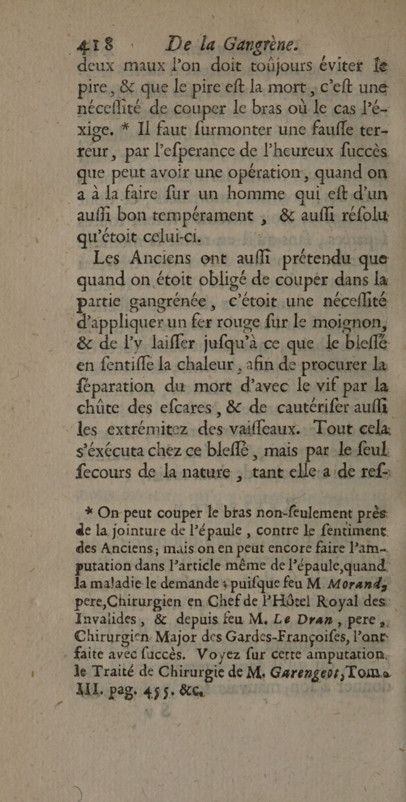 deux maux lon doit toûjours éviter fe pire, &amp; que le pire eft la mort, c’eft une néceflité de couper le bras où le cas l’é- xige. * I] faut furmonter une fauffe ter- reur, par l'efperance de l’heuteux fuccès que peut avoir une opération, quand on _a à la faire fur un homme qui eft d’un auf bon tempérament ; &amp; aufli refolu qu'étoit celui-ci. | Les Anciens ont auffi prétendu que quand on étoit obligé de couper dans la partie gangrénée , c’étoit une néceflité . d'appliquer un fer rouge fur le moignon, &amp; de l'y laifler jufqu’à ce que le bieffé en fentifle la chaleur , afin de procurer la féparation du mort d’avec le vif par la chüte des efcares, &amp; de cautérifer aufli les extrémitez des vaifleaux. Tout cela s’éxécuta chez ce bleflé, mais par le feul. fecours de la nature , tant had ref: * On-peut couper le bras non-feulement près de la jointure de l’épaule , contre Le fentiment des Anciens; mais on en peut encore faire Pam putation dans l’article même de l’épaule,quand la maladie le demande : puifque feu M Morand, pere, Chirurgien en Chef de PHôtel Royal des Invalides, &amp; depuis feu M, Le Dran, pere Chirurgien. Major des Gardes-Françoifes, ant - faite avec fuccès. Voyez fur certe amputation. le Traité de Chirurgie de M, Garengerr Tome XII. pag. 455. &amp;G |