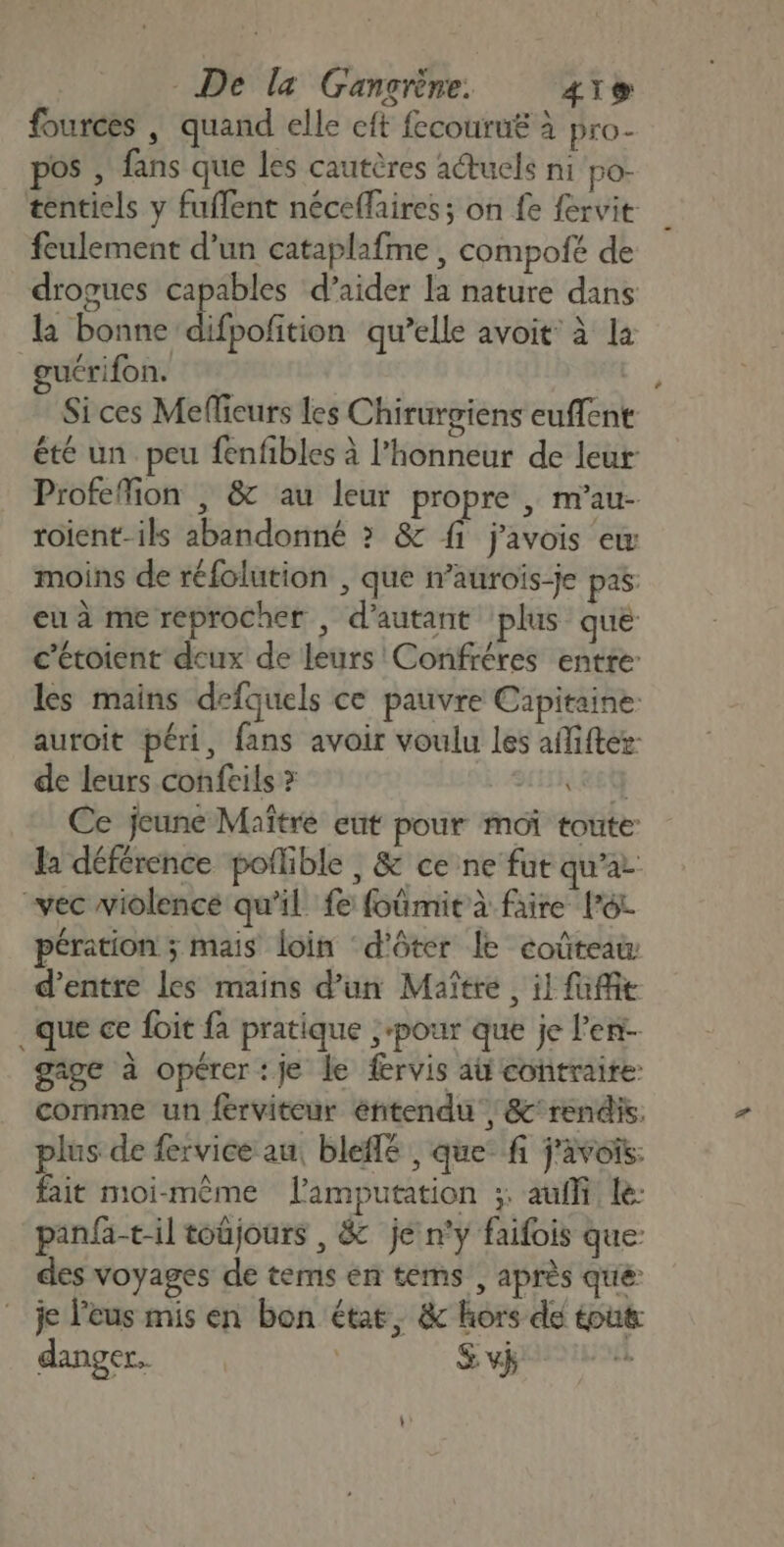 fources | quand elle cft fecouru£ à pro- pos , fans que les cautères aétucls ni po- tentiels y fuffent néceflaires; on fe fervit feulement d'un cataplafme , compofé de drogues capables d’aider la nature dans la bonne difpofition qu’elle avoit: à la guérifon. Si ces Mefieurs les Chirurgiens euffent été un peu fenfbles à l'honneur de leur Profeffion | &amp; au leur propre , m’au- roient-ils abandonné &gt; &amp; {1 j'avois ex moins de réfolution , que n’auroïs-je pas eu à me reprocher , d'autant plus que c’étoient deux de leurs Confréres entre: les mains defquels ce pauvre Capitaine. auroit péri, fans avoir voulu les afiftez- de leurs confeils &gt; (&amp;Ety Ce jeune Maître eut pour moi toute: la déférence poflible , &amp; ce ne fut qu'a “vec violencé qu'il fe foûmir à faire Pot pération ; mais loin ‘d'ôter le coûteaw d’entre les mains d’un Maître, il foie .que ce foit fa pratique ‘pour que je l'en gage à opérer: je le fervis aü contraire: comme un férviteur éntendu , &amp;'rendis. plus de fervice au, bleffé , que: fi j'avois: fait moi-même lamputation ;: auffi le: panfa-til toûjours , &amp; je n’y faifois que des voyages de tems en tems , après que “je l'eus mis en bon état, &amp; hors de tout danger. | &amp; v}