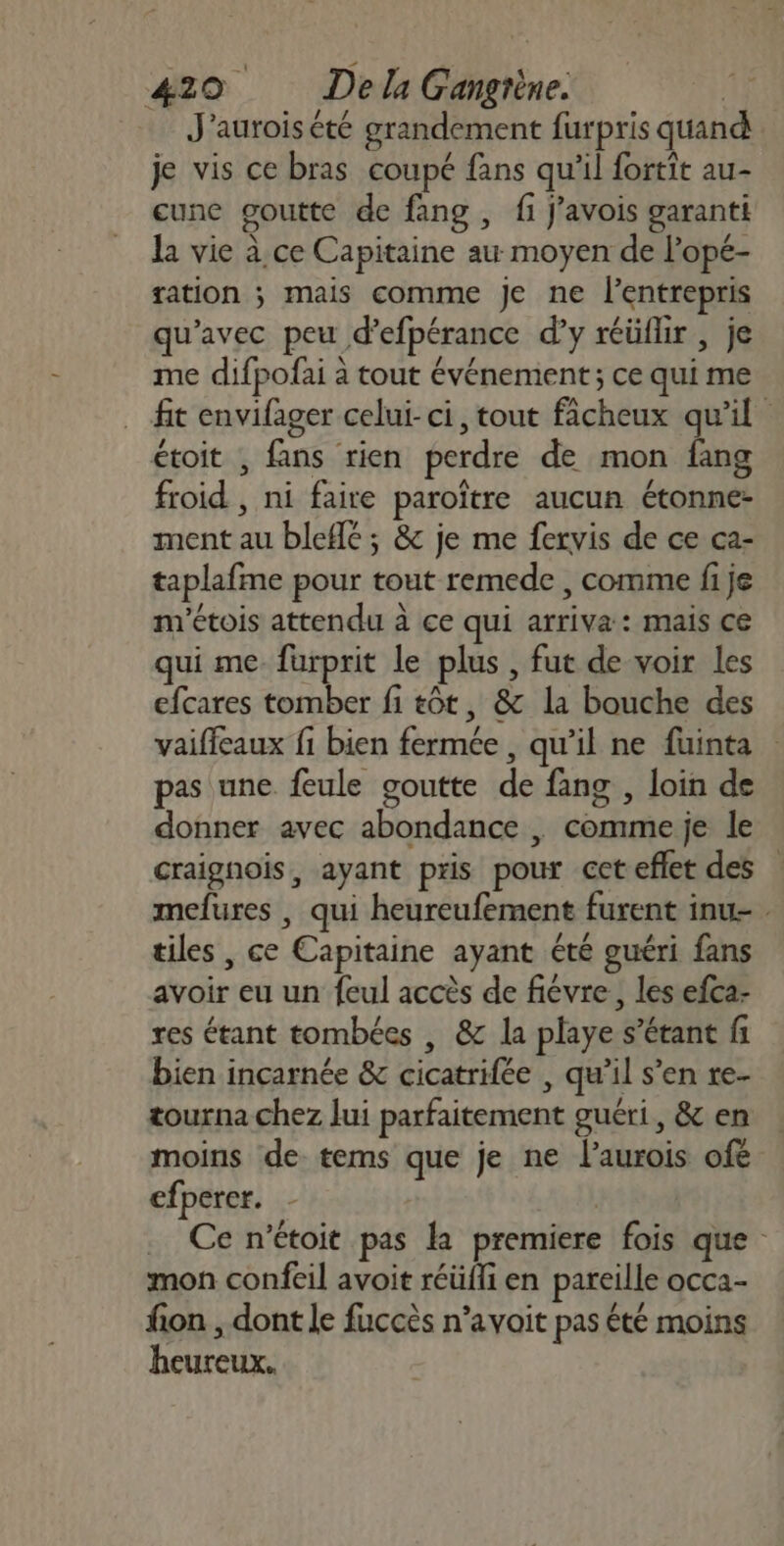 … J'auroisété grandement furpris quan je vis ce bras coupé fans qu'il fortit au- cune goutte de fang , fi J'avois garanti la vie à ce Capitaine au moyen de l’opé- ration ; mais comme je ne lentrepris qu'avec peu d’efpérance d'y réüflir , je me difpofai à tout événement; ce qui me fit envifager celui-ci, tout facheux qu'il étoit , fans rien perdre de mon fang froid , ni faire paroître aucun étonne- ment au bleflé ; &amp; je me fervis de ce ca- taplafme pour tout remede , comme fi je m'étois attendu à ce qui arriva: mais ce qui me fürprit le plus , fut de voir les efcares tomber fi tôt, &amp; la bouche des vaiffeaux fi bien fermée, qu’il ne fuinta pas une feule goutte de fang , loin de donner avec abondance , comme je le craignoiïs, ayant pris pour cet eflet des mefures , qui heureufement furent inu- tiles , ce Capitaine ayant été guéri fans avoir eu un feul accès de fiévre, les efca- res étant tombées , &amp; la playe s'étant fi bien inçcarnée &amp; cicatrifée , qu’il s’en re- tourna chez lui parfaitement guéri, &amp; en moins de tems que je ne laurois ofe cfperer. - . Ce n’étoit pas la premiere fois que mon confeil avoit réüfli en pareille occa- fion , dont le fuccès n’avoit pas été moins heureux.