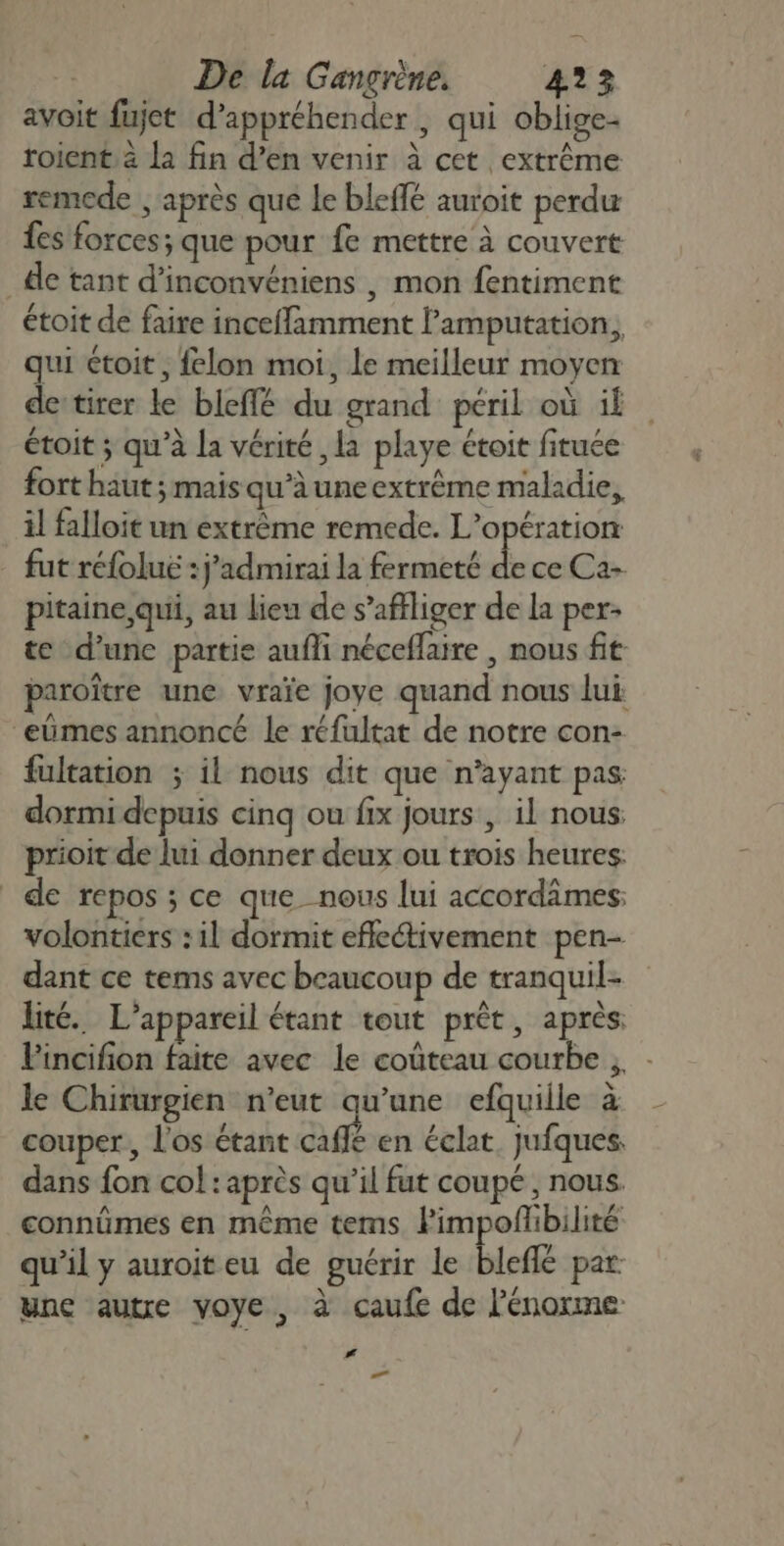 avoit fujet d'appréhender , qui oblige- roient à la fin d’en venir à cet extrême remede , après que le bleffé auroit perdu fes forces; que pour fe mettre à couvert _dle tant d’inconvéniens , mon fentiment étoit de faire inceffamment l’amputation, qui toit, felon moi, le meilleur moyen detirer le bleffé du grand péril où il étoit ; qu'à la vérité , la playe étoit fituée fort haut; mais qu’à une extrême maladie, il falloit un extrème remede. L'opération fut réfoluë : j’admirai la fermeté ke ce Ca- pitaine qui, au lieu de s’affliger de la per- te d’une partie aufli néceflaire , nous fit paroître une vraïe joye quand nous lui: “eümes annoncé le réfultat de notre con- fultation ; il nous dit que n'ayant pas dormi depuis cinq ou fix jours , il nous: prioit de lui donner deux ou trois heures. de repos ; ce que nous lui accordâmes: volontiers : il dormit efleétivement pen- dant ce tems avec beaucoup de tranquil- lité. L'appareil étant tout prêt, après, Fincifion faite avec le coûteau courbe ,. - le Chirurgien n'eut qu’une efquiile à couper, l'os étant aff en éclat, jufques. dans fon col : après qu’il fut coupé , nous. connûmes en même tems. lPimpofibilité qu’il y auroiteu de guérir le bleflé par: une autre voye, à caufe de l'énorme # La