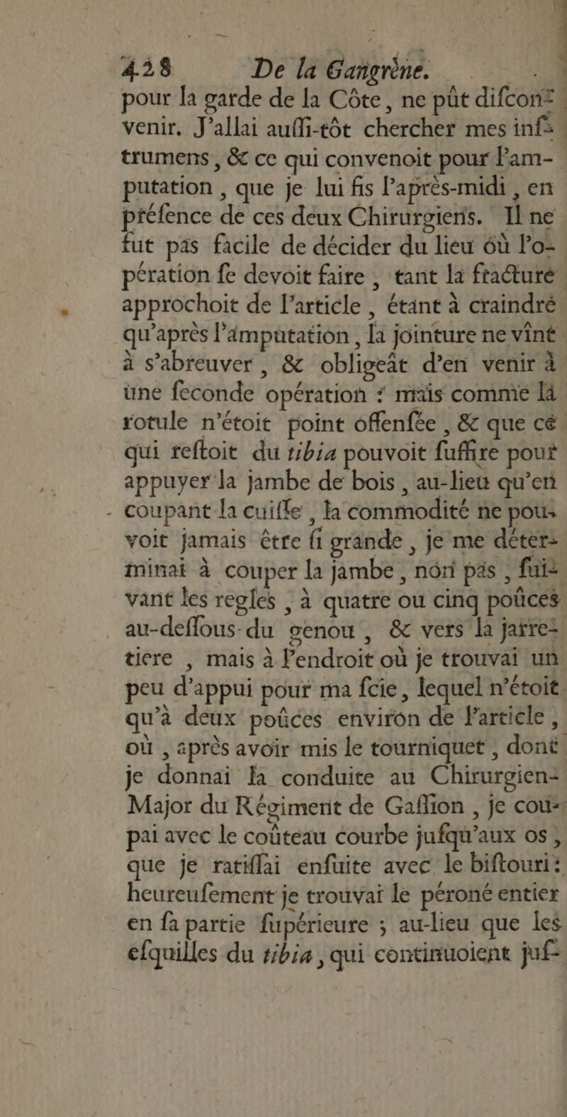 pour la garde de la Côte, ne pût difcon:. venir. J’allai aufi-tôt chercher mes inf: trumens , &amp; ce qui convenoit pour Pam- putation , que je lui fs l'après-midi , en préfence de ces deux Chirurgieris. Ilne fut pas facile de décider du lieu 6ù lo- pération fe devoit faire , tant la fracturé approchoit de l’article , étant à craindré qu'après l'ämputation , là jointure ne vint à s’abreuver , &amp; obligeât d’en venir à une feconde opération ‘ mis commie là rotule n’étoit point offenfée , &amp; que cé qui reftoit du tibia pouvoit fuffire pout appuyer la jambe de bois , au-lieu qu’en - coupant la cuifle , la commodité ne pous voit jamais être fi grande , je me déter: minai à couper La jambe , nôri pas , fui vant les regles , à quatre ou cinq poûces au-deflous- du genou, &amp; vers la jarez tire | mais à l'endroit où je trouvai un peu d'appui pour ma fcie, lequel n’étoit. qu’à deux poûces environ de Particle, où , après avoir mis le tourniquet , dont. je donnai la conduite au Chirurgien: Major du Régiment de Gaflion , je cou pai avec le coûteau courbe jufqu'aux os, que je ratiflai enfuite avec le biftouri: heureufement je trouva le péroné entier en fa partie fupéricure ; au-lieu que les cfquilles du #ibia , qui continuoient jufe