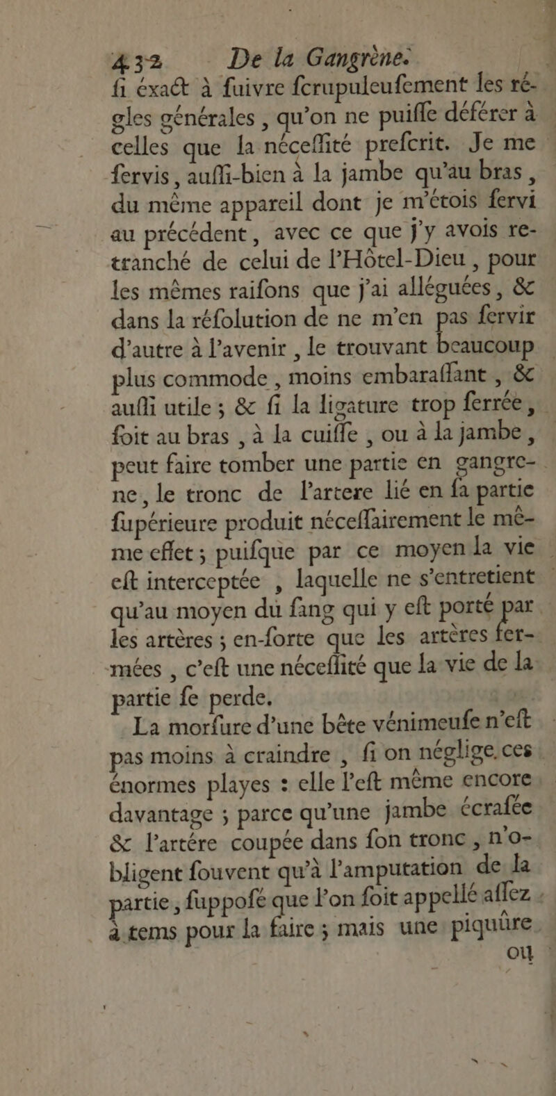 fi éxa à fuivre fcrupuleufement les ré- gles générales , qu’on ne puifle déférer à celles que la nécefité prefcrit. Je me fervis, auîMi-bien à la jambe qu'au bras, du même appareil dont je nvétois fervi au précédent, avec ce que j'y avois re- tranché de celui de PHôtel-Dieu , pour les mêmes raifons que j'ai alléguées, &amp; dans la réfolution de ne m'en pas fervir d'autre à l'avenir , le trouvant beaucoup plus commode , moins embaraflant , &amp; auf utile ; &amp; fi la ligature trop ferrée, foit au bras , à la cuifle , ou à la jambe, peut faire tomber une partie en gangre- ne, le tronc de lartere lié en fa partie fupérieure produit néceffairement le mê- me eflet; puifque par ce moyen Ja vie eft interceptée , laquelle ne s’entretient qu’au moyen du fang qui y eft porté rs: | les artères ; en-forte que les artères fer- mées , c’eft une néceflité que la vie de la partie fe perde. | LA La morfure d’une bête vénimeufe n'eft pas moins À craindre , fi on néglige. ces énormes playes : elle l’eft même encore davantage ; parce qu'une jambe écrafée &amp; l’artére coupée dans fon tronc, n'o- bligent fouvent qu’à l’'amputation de la partie ; fuppofe de lon foit appellé aflez : àtems pour La faire ; mais une piquüre. où :