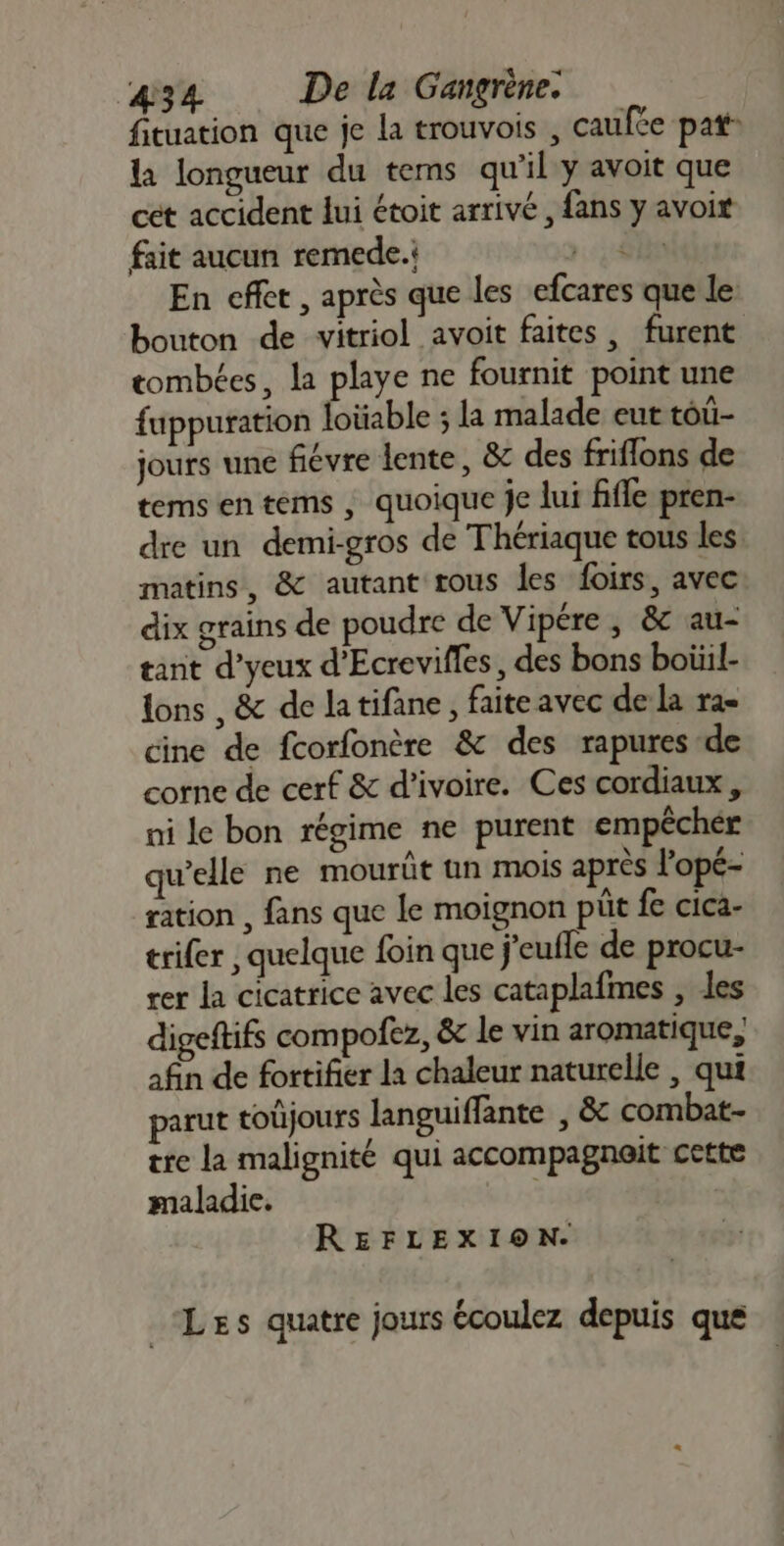 fituation que je la trouvois , caufce pat” la longueur du tems qu'il y avoit que cet accident lui étoit arrivé, fans y avoit fait aucun remede. 60 En cflet , après que les efcares que le: bouton de vitriol avoit faites, furent tombées, la playe ne fournit point une fuppuration foüable ; la malade eut toû- jours une fiévre lente, &amp; des friflons de tems en tems , quoique je lui fifle pren- dre un demi-gros de Thériaque tous les matins, &amp; autant tous les foirs, avec dix grains de poudre de Vipére , &amp; au- tant d’yeux d’Ecrevifles, des bons boiiil- lons , &amp; de latifane, faite avec de la ra- cine de fcorfonère &amp; des rapures de corne de cerf &amp; d'ivoire. Ces cordiaux , ni le bon régime ne purent empêcher qu’elle ne mourût un mois après l'opé- ration , fans que le moignon pit fe cica- trifer , quelque foin que j'eufle de procu- rer la cicatrice avec les cataplafmes , les digeftifs compofez, &amp; le vin aromatique, afin de fortifier la chaleur naturelle , qui parut toûjours languiffante , &amp; combat- tre la malignité qui accompagnait cette maladie. si REFLEXION. Les quatre jours écoulez depuis que