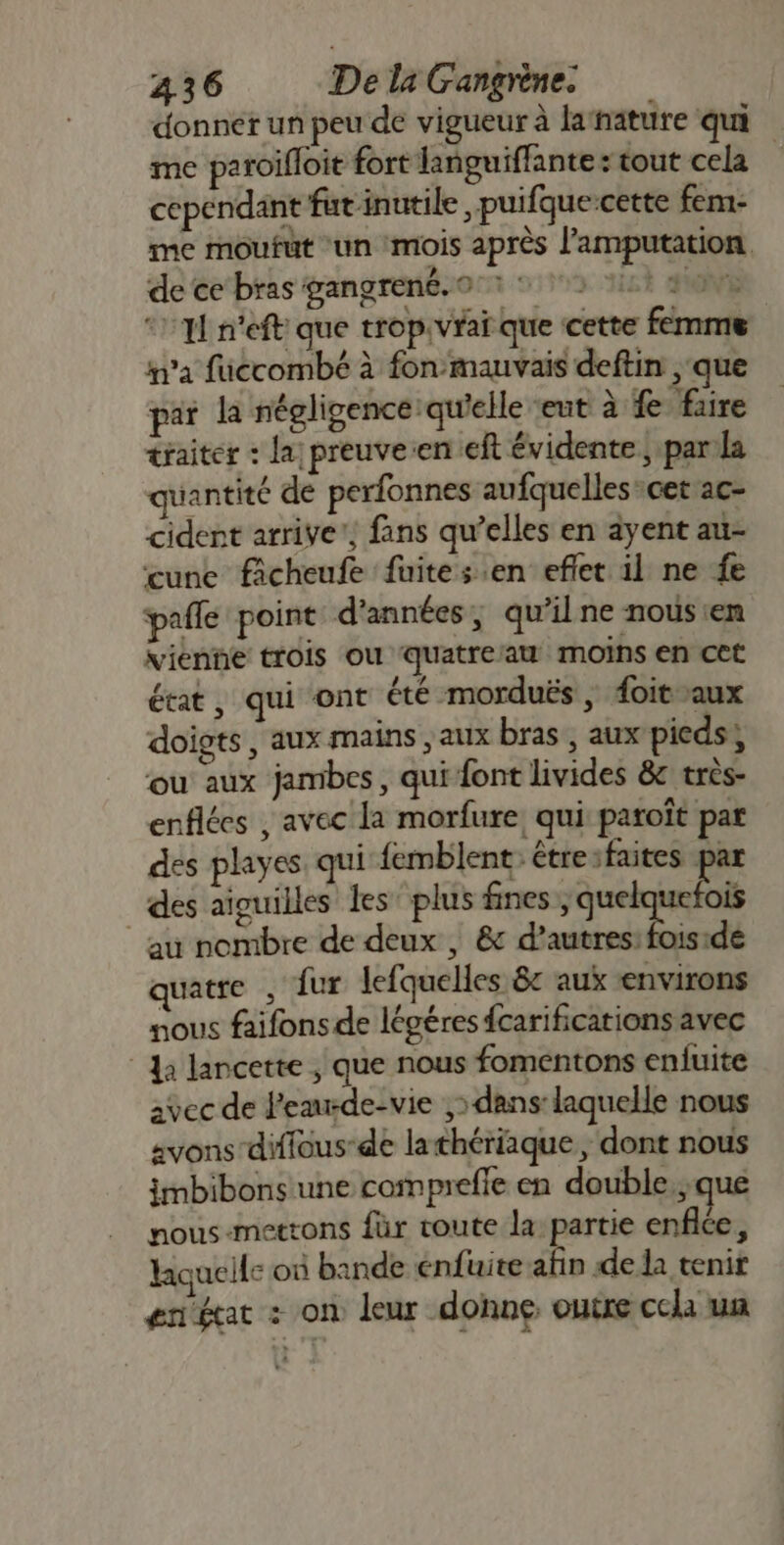 donner un peu de vigueur à latnature qui me paroifloit fort languiffante : tout cela cependant fut inutile, puifque-cette fem- me moufut ‘un ‘mois après l'amputation de ce‘ bras gangrené.0°1 575 it 90e * 1 n'eft que trop.vraï que cette femme m'a füccombé à fon mauvais deftin que par la négligence: qu'elle ‘eut à fe fire traiter : la preuve:en eft évidente ; para quantité de perfonnes aufquelles cet ac- cident arrive’, fans qu’elles en ayent au- cune ficheufe fuites en effet il ne fe pafle point d'années, qu’il ne nous en vienne trois où quatreaw moins en cet état, qui ont été morduës , foitaux doigts, aux mains aux bras , aux pieds, ou aux jambes, qui font livides &amp; très- enflées , avec la morfure, qui paroït par des playes qui femblent: étresfaites par des aiguilles les plus fines , sul au nombre de deux , &amp; d’autres: fois:de quatre , fur lefquelles êc aux environs nous faifons de légéres fcarifications avec a lancette , que nous fomentons enfuite avec de Pemrde-vie ,» dans: laquelle nous avons diffous-de lathériaque, dont nous imbibons une compreffe en double.;que nous-mettons für route la partie enflce, laquelle où bande énfuite afin de la tenir enécat + on leur donne outre ccla un