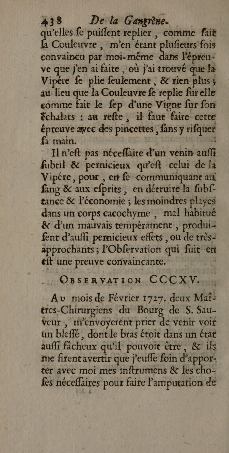 qu’elles fe puiflent replier , comme fait la Couleuvre , m'en étant plufieurs fois convaincu par moi-même pe Pépreu- ve que J'en ai faite , où j'ai trouvé que la Vipére fe plie feulement , &amp; rien plus; au- lieu que la Couleuvre fe replie fur elle comme fait le fep d’une Vigne far fon échalats : au refte, il faut faire cette épreuve avec des pincettes , fans y rifquer fi main. L DM Il n’eft pas néceflaire d’un venin aufli fubril &amp; pernicieux qu’eft celui de la Vipére, pour , en fe communiquant ati fang &amp; aux efprits , en détruire la fubf- tance &amp; l’économie ; les moindres playes dans un corps cacochyme , mal habitué &amp; d’un mauvais tempérament , produi: fent d’aufli pernicieux eflets , ou de très2 äpprochants ; PObfervation qui fuit en eit une preuve convaincante. ; OBSERVATION CCCXV. Au mois de Février 1727. deux Maf: tres-Chirurgiens du Bourg de S. Sau- eur , n'envoyerent prier de venir voit ün bleflé, dontle bras étoit dans un état aufli fâcheux qu'il pouvoit être, &amp; ils me firentavertir que j’eufle foin d’appor- ter avec moi mes inftrumens &amp; les cho- fes néceffaires pour faire Famputation de