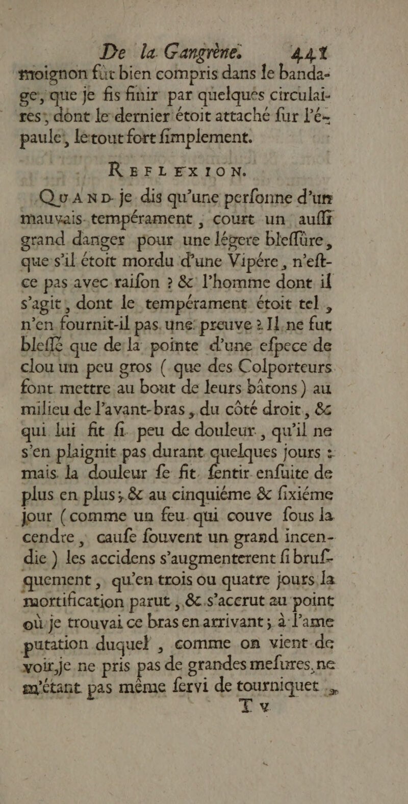 oignon für bien compris dans le banda- ge, que je fis finir par quelques circulai- ses, dont le-dernier'étoit attaché fur lee paule, létout fort fimplement. REBFLEXION. QuA np: je dis qu’une perfonne d’un mMauvais-tempérament ; court un auflf grand danger pour une légere bleffüre, que s’il étoit mordu d’une Vipére , n’eft- ce pas avec raifon ? &amp;' l’homme dont il s’agit, dont le tempérament étoit tel , n’en fournit-il pas. une: preuve 2 Il,ne fut bleffé que de:la pointe d’une efpece de clou un peu gros (.que des Colporteurs font mettre au bout de leurs bâtons ) au milieu de l’avant-bras , du côté droit, 8&amp;c qui lui fit fi. peu de douleur, qu'il ne s’en plaignit pas durant quelques jours : mais. la douleur fe fit. res enfuite de plus en plus; &amp; au cinquiéme &amp; fixiéme Jour (comme un feu. qui couve fous la cendre | caufe fouvent un grand incen- die ) les accidens s’augmenterent fi bruf- quement , qu'en trois ou quatre jours la moftification parut , 8c.s’acerut au point oùje trouvai ce brasenarrivant; à lame putation duquel , comme on vient de xoir,je ne pris pas de grandes mefures, ne étant pas même fervi de FRERE ds L’4