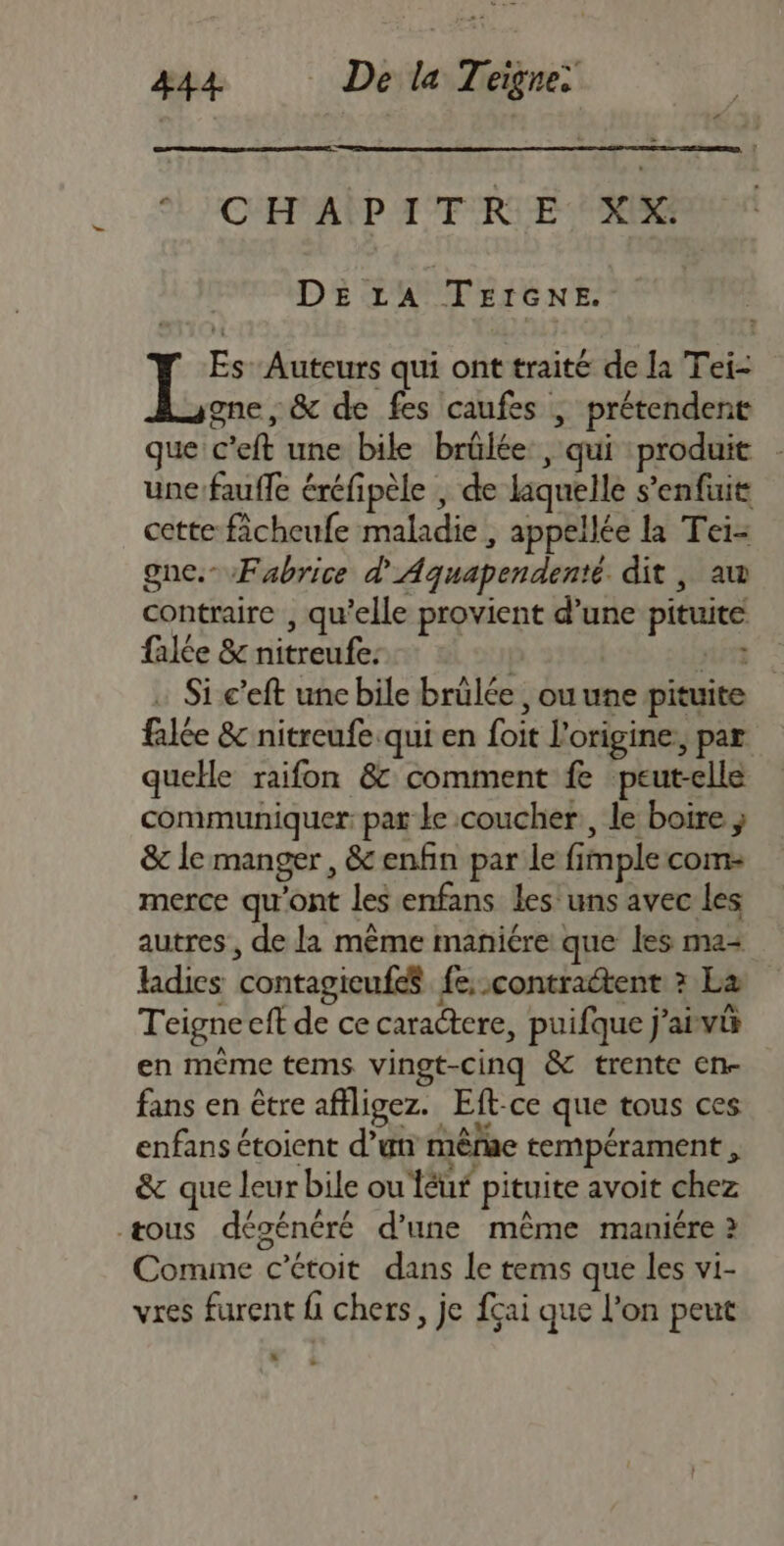 eL CE AÏP ATRIE HS DELA TEIGNE. = Auteurs qui ont traité de la Tei- gne, &amp; de fes caufes | prétendent que c'eft une bile brülée , qui produit une faufle éréfipèle , de laquelle s’enfuit cette ficheufe maladie , appellée la Tei- gne.- Fabrice d'Aquapendenté dit , aw contraire , qu’elle provient d’une pituite falée &amp; nitreufe: | nént : Si c’eft unc bile brülée , ou une pituite fale &amp; nitreufe.qui en foit l'origine, par quelle raifon 8 comment fe peut-elle communiquer: pat ke coucher, le boire ; &amp; lemanger, &amp; enfin par le fimple com- merce qu'ont les enfans les uns avec les autres , de la même maniére que les ma Hdics contagieufeS fe; contractent ? La Teigne eft de ce caractere, puifque j'aivi en même tems vingt-cinq &amp; trente en- fans en être affligez. Eft-ce que tous ces enfans étoient d’un mêrue tempérament , &amp; que leur bile ou Téur pituite avoit chez æous dégénéré d’une même maniére à Comine c’étoit dans Le tems que les vi- vres furent fi chers, je fçai que l'on peut