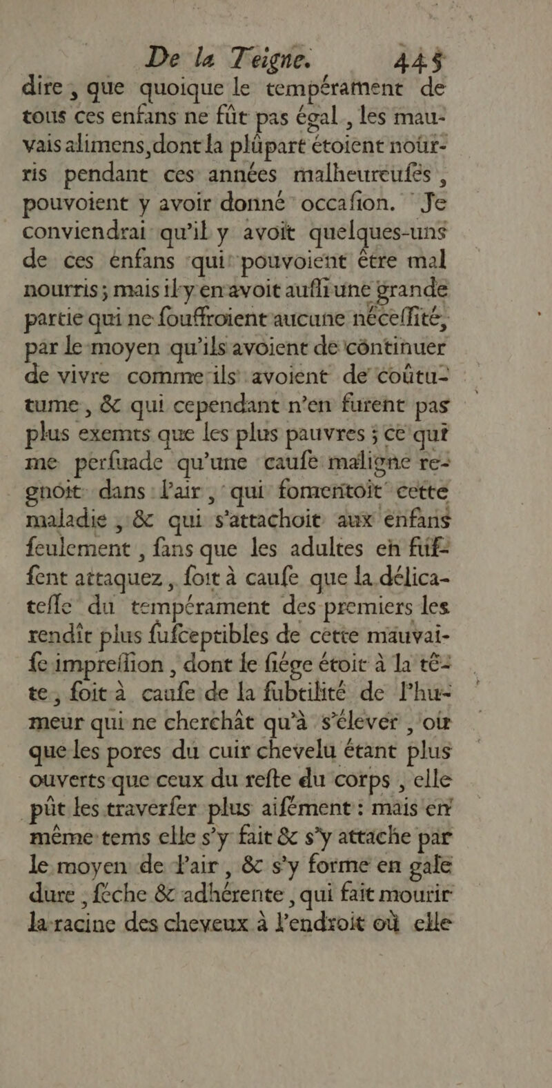 De la Teigne. 442$ dire , que quoique le tempérament de tous ces enfans ne füt pas égal, les mau- vais alimens, dont {a plüpart étoient noür- is pendant ces années malheureufés , pouvoient y avoir donné occafion. ‘Je conviendrai qu’il y avoit quelques-uns de ces enfans ‘qui: pouvoient être mal nourris ; mais iky en avoit aufliune grande partie qui nc fouffroient aucune nécellité, par le moyen qu’ils avoient de côntinuer de vivre commæ:ils avoient de coûtu- tume, &amp; qui cependant n’en furent pas plus exemts que les plus pauvres ; ce qui me perfuade qu’une caufe maligne re- gnoit: dans : l'air , qui fomenitoit cette maladie , &amp; qui s'attachoit aux enfans feulement , fans que les adultes en fuf- fent attaquez , foit à caufe que la délica- tefle du tempérament des premiers les rendit plus fufceptibles de cette mauvai- fe imprefion , dont Îe fiége étoit à la té: te, foit à caufe de la fubtilité de Phu- meur qui ne cherchât qu'à s'élever ,'oir que les pores du cuir chevelu étant plus ouverts que ceux du refte du corps , elle | püt les traverfer plus aifément: mais en même tems elle s’y fait &amp; s’y attache par le moyen de Fair, &amp; s'y forme en gale dure , féche &amp;c adhérente , qui fait mourir la-racine des cheveux à l'endroit où elle