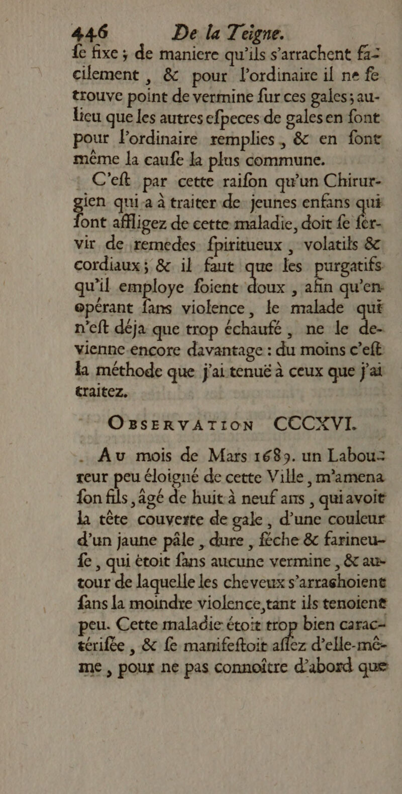 { fixe ; de maniere qu'ils s’arrachent f1= cilement , &amp; pour l'ordinaire il ne fe trouve point de vermine fur ces gales; au- lieu que les autres efpeces de galesen font pour lordinaire remplies, &amp; en font même la caufe la plus commune. : C'eft par cette raifon qu'un Chirur- gien quia à traiter de jeunes enfans qui font affligez de cette maladie, doit fe fer- vir de remedes fpiritueux , volatils &amp;c cordiaux; &amp; il faut que les purgatifs qu'il employe foient da: , afin qu’en: opérant fans violence, le malade qui n'eft déja que trop échaufé , ne le de- vienne-encore davantage : du moins c’eft la méthode que j'ai tenuë à ceux que j'ai traitez. OBSERVATION CECXVI. . Au mois de Mars 1689. un Labou= teur peu éloigné de cette Ville, m'amena fon fils , agé de huit à neuf ans , quiavoit la tête couverte de gale , d’une couleur d’un jaune pâle , dure , féche &amp;c farineu- £ , qui étoit fans aucune vermine , &amp; au- tour de laquelle les cheveux s’arrashoient fans la moindre violence, tant ils tenoiene peu. Cette maladie étoit trop bien carac- térifée , &amp; fe manifeftoit &gt; d’elle-mê- me, poux ne pas connoître d’abord que