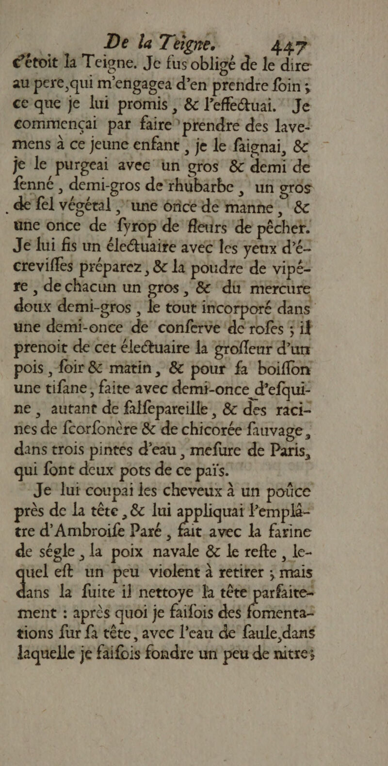 éétoit la Teigne. Je fus obligé de le dire au pere, qui m'engagea d’en prendre foin; ce que je lui promis , &amp; lefleuai. Je commençai par faire” préndré des lave- mens à ce jeune enfant , je le faignai, &amp; je le purgeai avec un gros &amp; demi de fenné , demi-gros de‘rhubarbe | un gros de fel végétal ‘une ôfce de manne, &amp; une once de fyrop de fleurs de pêcher. Je lui fis un éleétuaire avec les yeux d’é- crevifles préparez, &amp; li poudre de vipé- re , de chacun un gros, &amp; dù mercure doux demi-gros , le tout incorporé dans une deémi-once de conferve de rofes : if prenoit de’cet électuaire la groflenr d’un pois , foir &amp; matin, &amp; pour fa boiflon une tifane, faite avec demi-once d’efqui- ne , autant de falfepareille, &amp; des raci- fes de fcorfonère &amp; de chicorée fauvage, dans trois pintés d’eau , mefure de Paris, qui font deux pots de ce païs. -Je lui coupai les cheveux à un poûce près de la tête ,&amp;c lui appliquai Pemplé- tre d'Ambroife Paré , fait avec la farine de ségle , la poix navale &amp; le refte , le- uel eft un peu violent à retirer ; mais dés la fuite il nettoye la tête parfaite ment : après quoi je faifois des ere tions fur fa tête, avec l’eau de faule dans laquelle je faifois fondre un peu de nitres