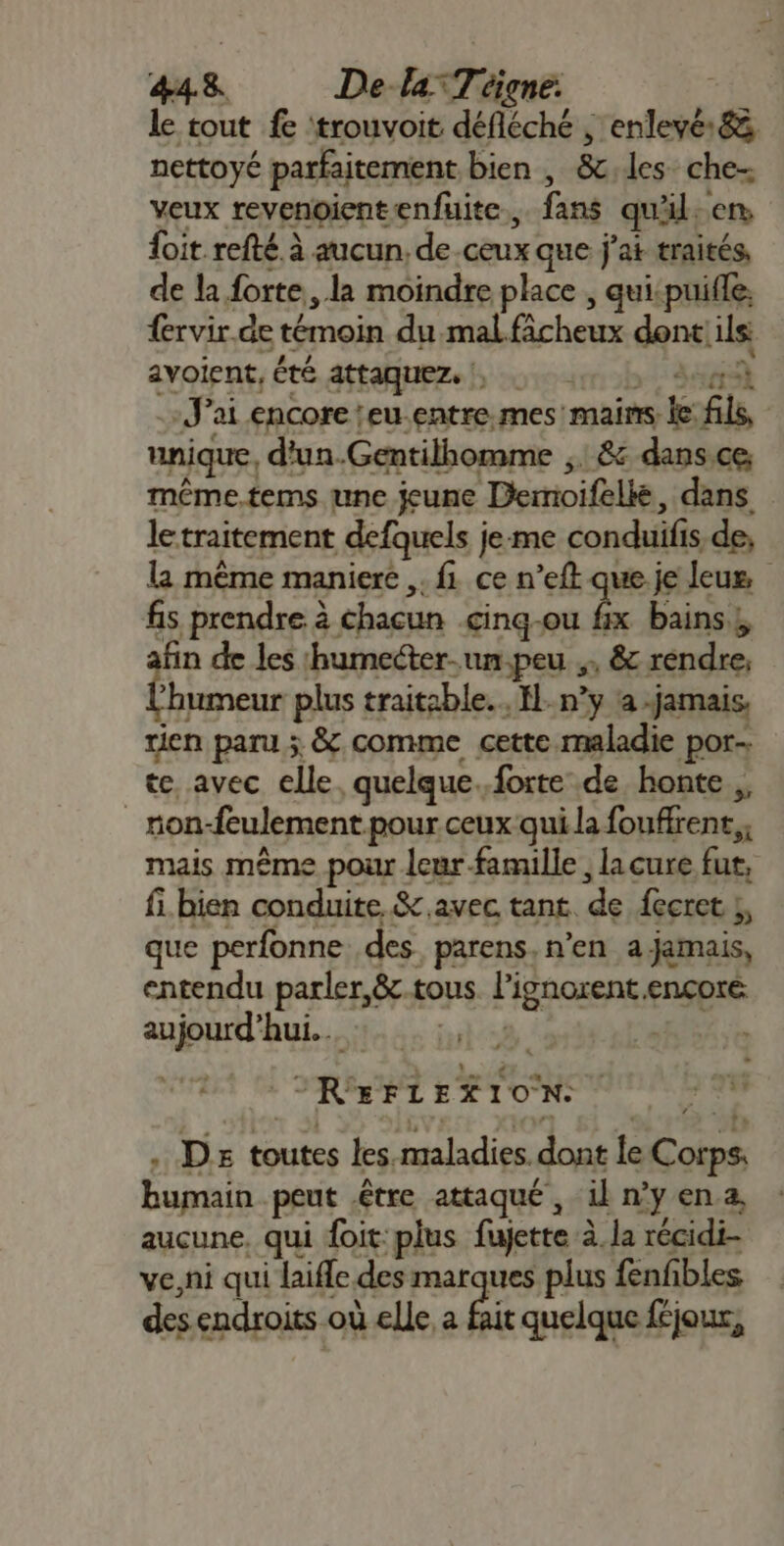 le tout fe ‘trouvoit dREChe à , enlevé &amp;. nettoyé parfaitement bien , &amp;:les che- veux revenoientenfuite., {ans quil. en foit refté à aucun, de ceux que j'ai traités, de la forte, la moindre place , quispuille. {ervir.de témoin du malficheux dont! ils avoient, été attaquez. |, -J’ai encore 'eu.entre mes mains k fi | unique, d'un.Gentilhomme ,. &amp; dans.ce même.tems une jeune jee dans le traitement defquels j je-me conduifi is de; la même maniere ,. fi ce n’eft que je leus fis prendre à chacun çinq-ou fix bains , n F5 les ‘humecter.. un-peu , &amp; rendre, bee plus traitable..H. n’y a -jamais. tien paru ; &amp; comme cette maladie por: te avec elle. quelque. forte de honte, _ron- “feulement pour ceux qui la fouffent, mais même pour leur famille , la cure Ps fi. bien conduite &amp; avec tant. de fecret ;, que perfonne. des. parens. n’en a jamais, entendu parler,8&amp;c.tous Fignorent €nçoté Jetrl hui. | FAT RarLER TON. | LL . De toutes les maladies. dont le be Éujtsi peut être attaqué, il n’y en.a, aucune, qui doit: plus fajette à À. la récidi- ve,ni qui laifle des marques plus fenfbles des endroits où elle a fait quelque féjoux,