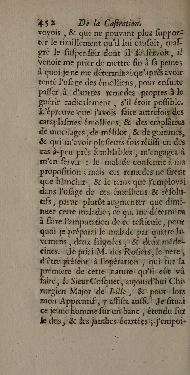 { 452 De la Caftrationr:. 2.4 voyois , &amp; que ne pouvant plus fuppor= cer le tiraillement qu'il lui caufoit, mal gre le fufpenfoir dont il‘{esfèsvoie, il venoit me prier de mettre fin à fa peine; à quoi:jene me déterminaiqu'après avoir tenté l’ufage des émolliens, pour enfuite pafler à ‘d'autres remedes :propres à le guérir radicalement , s’il étoit poffible. L'épreuve que j'avois faite aütrefoisides cataplafmes émolkiens, &amp; des emplâtres de mucilages de mélilot | &amp;de sommes, | &amp; qui m'avoir plufieurs fois réüflien des cas à-peu-près fcmblables', m'engagearà mien férvir : le malade confentit à ma propofition ; mais ces rémedes ne firent que blenchir:, &amp;c le tems que j’employai. dans lufage de ces émolliens &amp; réfolu- aifs, parut plutôt augmenter que dimi- nuer cette maladic ; ce qui me détermina à füire Pamputation de.ce teftienle | pour quoi je préparai le malade par quätre lat vemens , deux faignées :° &amp; deux médel cines.. :Je priai:M.‘des Rofiers, le pere, d’être préfent à l'opération, qui fut là rer de cette nature: qwil-eût va aire , le SieurCofuet aujourd’hui Chà rurgien-Major ide Lille ,: &amp;1 pour: lors mon Apprentif:, y affifta auf. Jerfituai ce jeune hommefurun banc | étendu fur ke dos, &amp; les jambes écartées;:j'empot: LES