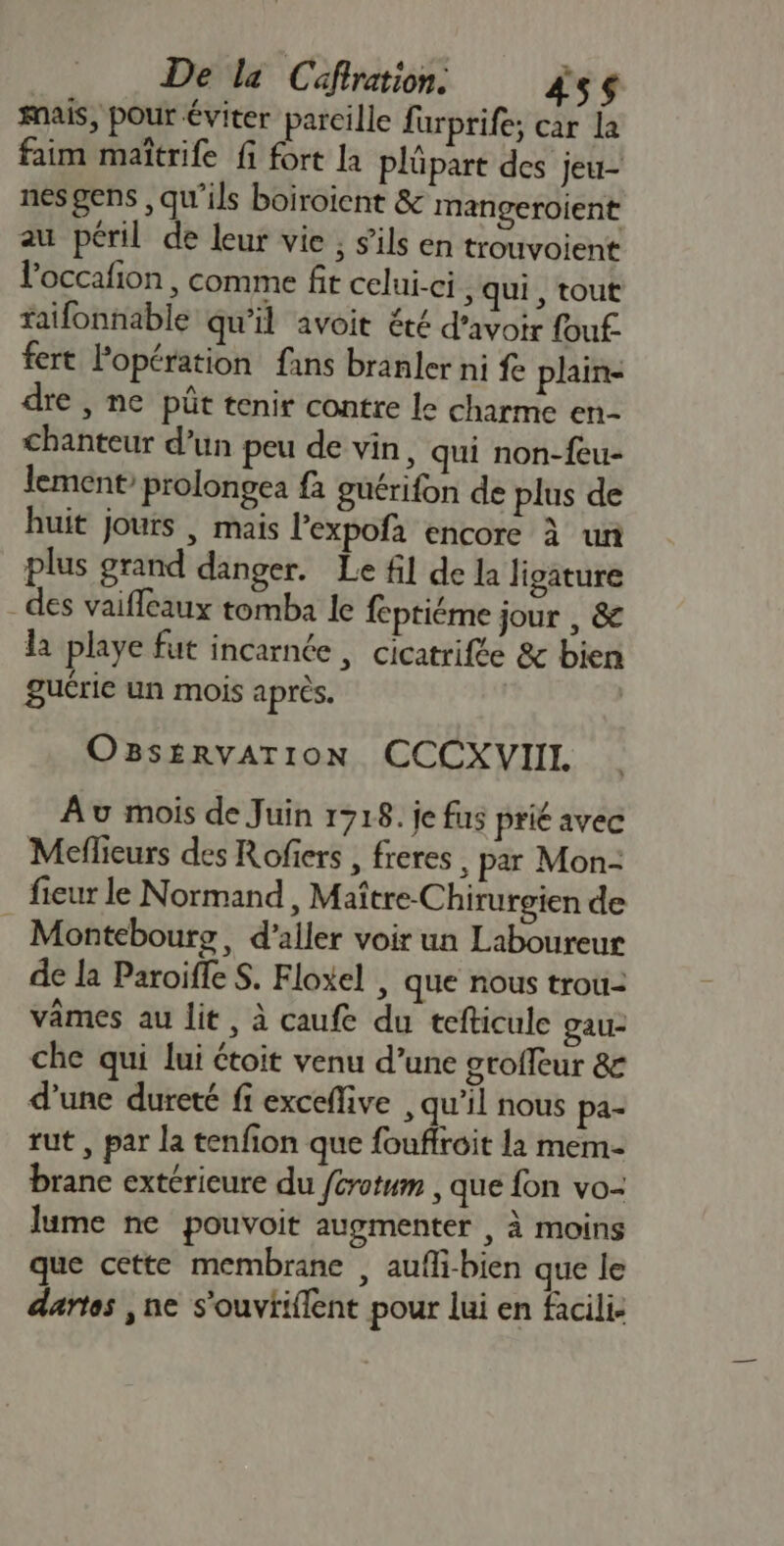 ais, pour éviter parcille furprife; car la faim maîtrife fi fort la plüpart des jeu- nes gens ,qu'ils boiroient &amp; mangeroient au péril de leur vie ; s'ils en trouvoient l’occafion , comme fit celui-ci , qui , tout faifonnable qu’il avoit été d’avoir fouf- fert Popération fans branler ni fe plaine dre , ne püt tenir contre le charme en- chanteur d’un peu de vin, qui non-feu- lement’ prolongea fa guérifon de plus de huit jours | mais l’expofa encore à un plus grand danger. Le fil de la ligature des vaiffeaux tomba Ie feptiéme jour , &amp; la playe fut incarnée , cicatrifée &amp; bien guérie un mois après. | OBs£RvATION CCCXVIII Av mois de Juin 1718. je fus prié avec Meflieurs des Rofers , freres , par Mon- fieur le Normand, Maître-Chirurgien de Montebourg, d'aller voir un Laboureur de la Paroiffe S. Floxel , que nous trou- vâmes au lit, à caufe du tefticule gau- che qui lui étoit venu d’une groffeur &amp; d’une dureté fi exceflive , qu’il nous pa- tut , par la tenfion que foufiroit la mem- brane extérieure du /crotum , que fon vo- lume ne pouvoit augmenter , à moins que cette membrane , aufli-bien que le aartes , ne s'ouviiflent pour lui en facili-