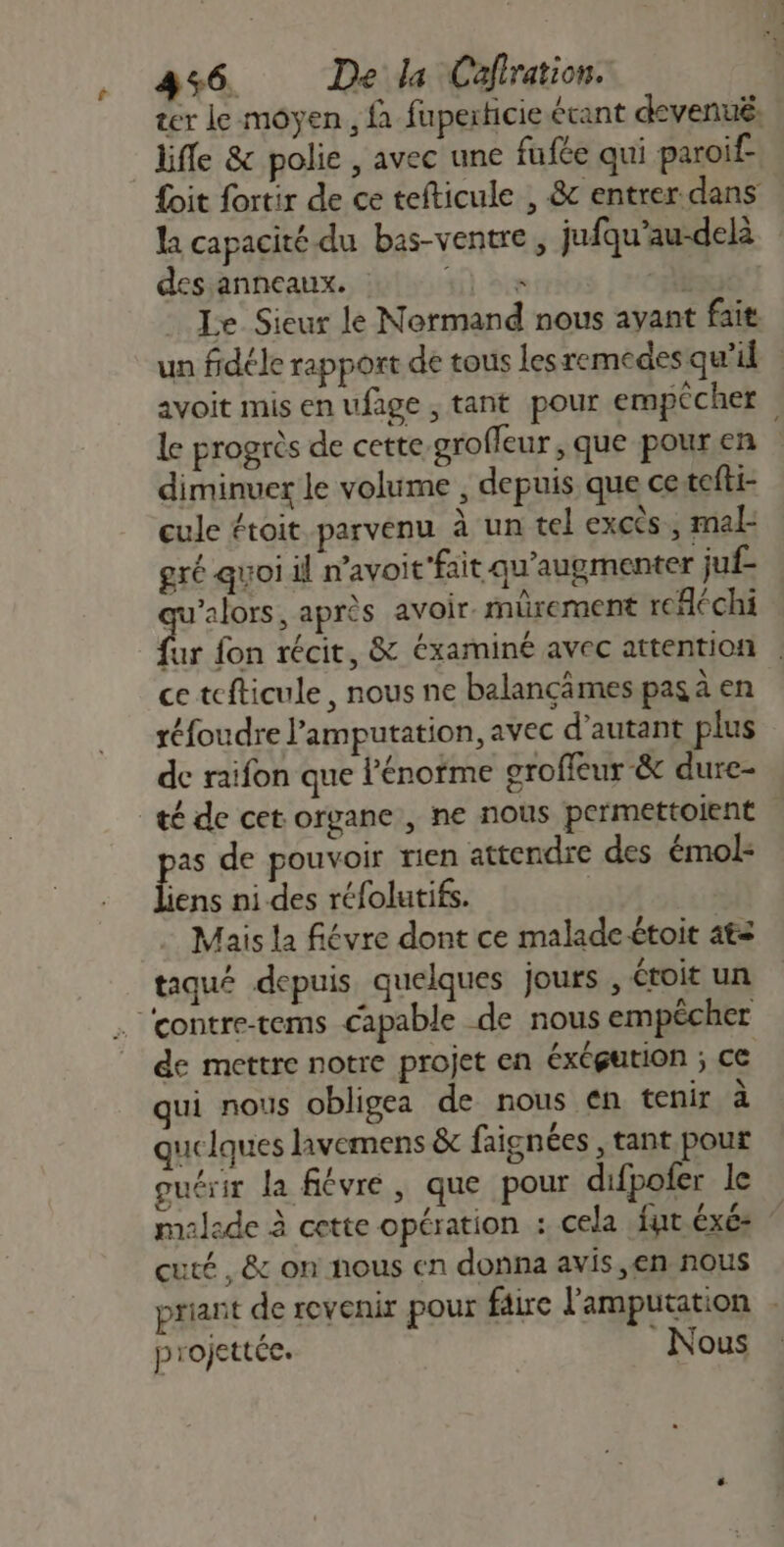 f ter le moyen , {à fuperticie étant devenu. life &amp; polie , avec une fufée qui paroif- {oit fortir de ce tefticule , &amp; entrer dans la capacité du bas-ventre, jufqu’au-delà des anneaux. ME. -Dù Le Sieur le Normand nous ayant fait un fidéle rapport de tous lesremedes qu’il avoit mis en ufage , tant pour empêcher le progrès de cette grofleur , que pour en diminuer le volume , depuis que ce tefti- cule étoit parvenu à un tel excès , mal- gré quoi il navoit'fait qu'augmenter juf- qu'alors, après avoir. mürement refléchi dr fon récit, &amp; éxaminé avec attention . ce tefticule, nous ne balançämes pas à en réfoudre l’amputation, avec d'autant plus de raifon que l'énoïme groffcur &amp; dure- as de pouvoir rien attendre des émol- se ni.des réfolutifs. | Mais la fiévre dont ce malade-étoit 4€z taqué depuis quelques jours , étroit un de mettre notre projet en éxégution ; ce qui nous obligea de nous en tenir à uclques livemens &amp; faignées , tant pour guérir la fiévre, que pour difpofer le malade à cette opération : cela fut éxé: cuté, &amp; on nous en donna avis ,en nous priant de revenir pour faire l'amputation . projettéc. Nous