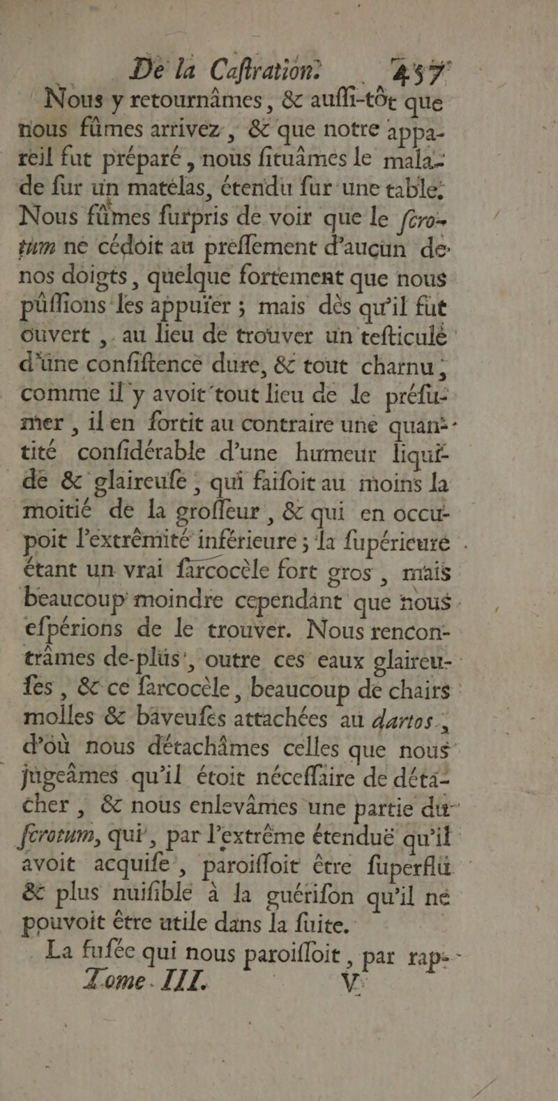 De la Cefration ‘257 Nous y retournâmes, &amp;c aufli-tôt que nous fümes arrivez , &amp;c que notre 1ppa- _ reil fut préparé , nous fituâmes le mala- de fur un matélas, étendu fur une table: Nous flîmes furpris de voir que le fcro- tam ne cédoit au preflement d'aucun de: nos doigts, quelque fortement que nous püflions Les appuïer ; mais dès qu’il fut Ouvert ,. au lieu de trouver un tefticule d'üne confiftence dure, &amp; tout charnu, comme il y avoit tout lieu de le préfu- mer , ilen fortit au contraire une quan: tit confidérable d’une humeur liqui de &amp; glaireufe ; qui faifoitau moins la moitié de la groffeur , &amp; qui en occu: poit l'extrèmité inférieure ; ‘a fupéricuré étant un vrai farcocèle fort gros , mais beaucoup moindre cependänt que nous cfpérions de le trouver. Nous rencon- trâmes de-plüs’, outre ces eaux glaireu- fes , &amp; ce fercocèle, beaucoup de chairs molles &amp; bäveufés attachées au dartos : d'où nous détachâmes celles que nous _ jugeâmes qu’il étoit néceflaire de déta= Cher, &amp; nous enlevâmes une partie du Jérotum, qui, par l'extrême étenduë qu'il avoit acquife , paroifloit être füperfu &amp; plus nuifiblé à la guérifon qu’il né pouvoit être utile dans la fuite. _ La fufée qui nous paroifloit, par rap-- V: Tome. IIT.