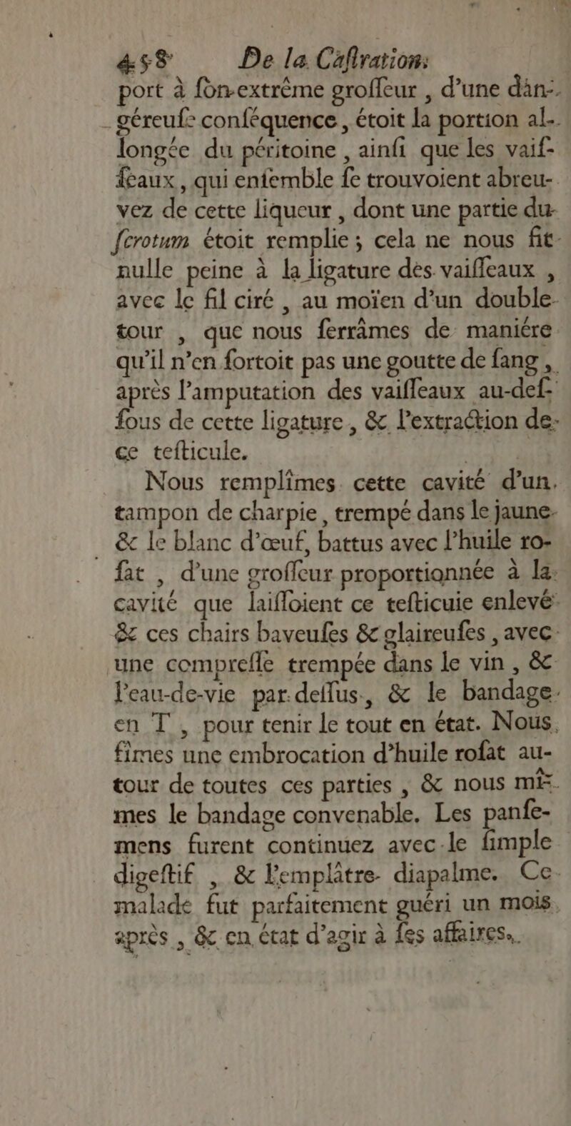 4&amp;ss De la Cafiration: port à fon.extrème groffeur , d’une dan. - géreuf: conféquence, étoit la portion al.. longée du péritoine , ainfi que les vaif- faux , qui enfemble fe trouvoient abreu- vez de cette liqueur , dont une partie du fcrotum étoit remplie; cela ne nous fit: nulle peine à la ligature dés vaifleaux , avec lc fil ciré , au moïen d’un double tour , que nous ferrâmes de manière qu’il n’en fortoit pas une goutte de fang , après lamputation des vaiffeaux au-def fous de cette ligature, &amp; l'extraction de: ce tefticule. nee Nous remplimes. cette cavité d’un. tampon de charpie, trempé dans le jaune. … &amp; le blanc d'œuf, battus avec l’huile ro: fat , d’une groffcur proportiannée à la: cavité que laifloient ce tefticuie enlevé: &amp; ces chairs baveules &amp; glaireufes , avec ‘une comprefle trempée dans le vin , &amp; leau-de-vie par.deflus, &amp; le bandage en T , pour tenir le tout en état. Nous, fimes une embrocation d’huile rofat au- tour de toutes ces parties , &amp; nous ME. mes le bandage convenable. Les panfe- mens furent continuez avec.le fimple digeftif , &amp; lemplâtre- diapalme. Ce. malade fut parfaitement guéri un mois après , &amp; cn état d'agir à fes affaires.