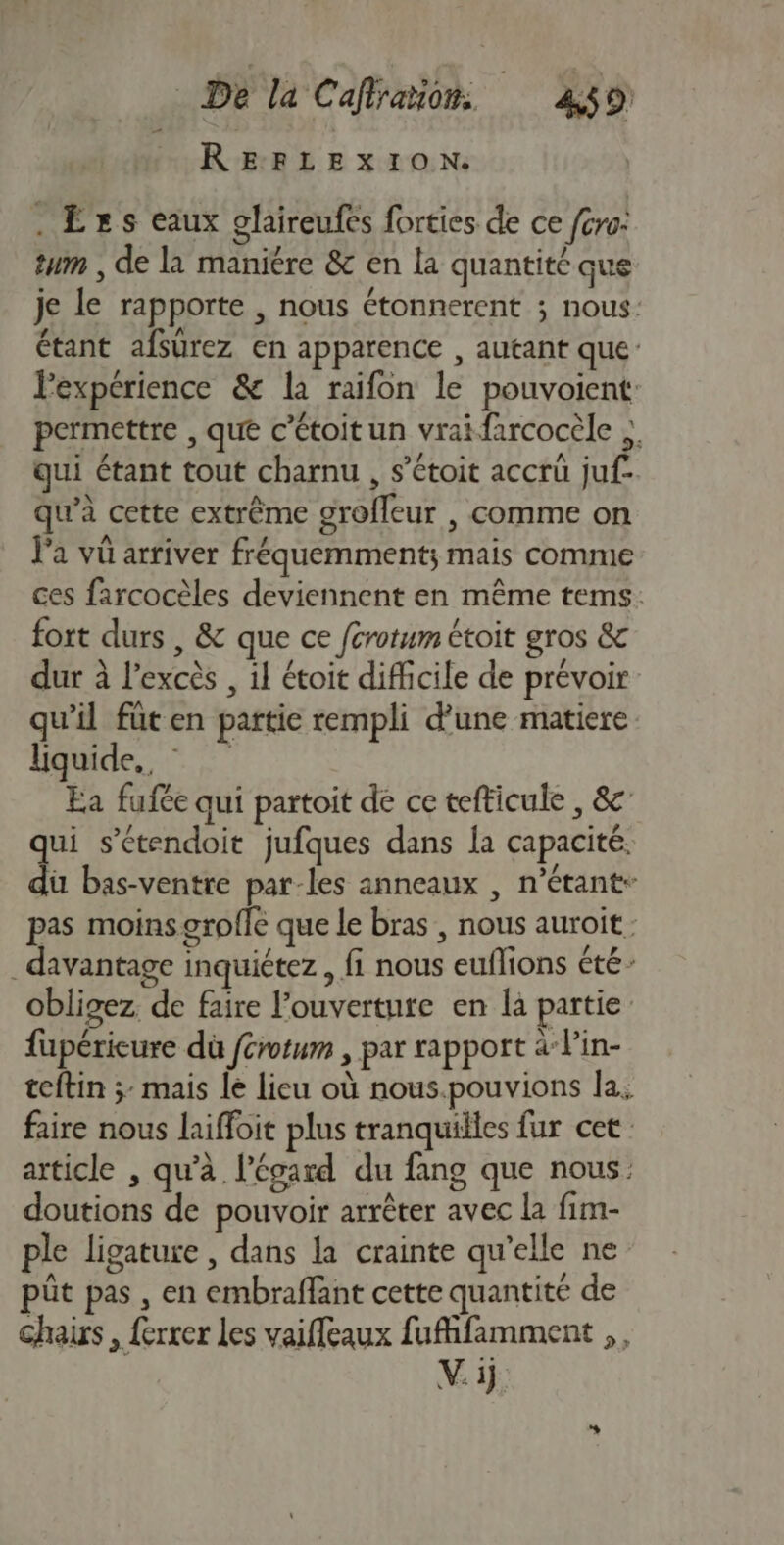 RERLE XION. . Êxs eaux glaireufes forties de ce {cro. tum , de là maniére &amp; en la quantité que je le rapporte , nous étonnerent ; nous: étant afsurez en apparence , autant que l'expérience &amp; la raifon le pouvoient: permettre , que c’étoitun vrai farcocèle qui étant tout charnu , s’étoit accrü juf- qu’à cette extrême grofleur , comme on Ja vü arriver fréquemment; mais comme ces farcocèles deviennent en même tems: fort durs , &amp; que ce férotum étoit gros &amp; dur à l'excès , il étoit difficile de prévoir qu'il füten partie rempli d’une matiere liquide, © Ea fufée qui partoit de ce tefticule , 8 qui s’étendoit jufques dans la capacité. du bas-ventre par-les anneaux , n'étant pas moins grofle que le bras , nous auroit. davantage inquiétez , fi nous euflions été: obligez. de faire l'ouverture en la partie fupérieure dù {crotum , par rapport à Pin- teftin ;: mais le lieu où nous.pouvions la. faire nous laiffoit plus tranquilles fur cet article , qu’à l'écard du fang que nous: doutions de pouvoir arrêter avec la fim- ple ligature , dans la crainte qu’elle ne püt pas , en embraffant cette quantité de hais, ferrer les vaifleaux fufifamment ,, Vi