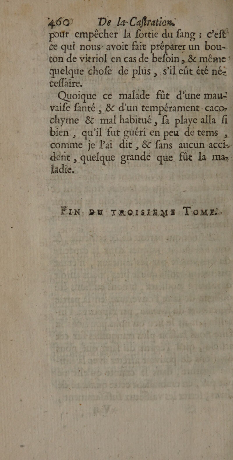 46Q De la-Cafratiow #4 pour empêcher la fortie du fang ; c’eft ce qui nous: avoit fait préparer un bou- ton de vitriol en cas de befoin ,.&amp; même : quelque chofe de plus , s’il eüt été né: ceflaire. LS + Quoique ce malade füt d’une mau: vaife fanté | &amp; d’un tempérament. caco- chyme &amp;c mal habitué, fa playe alla fi bien, qu'il fut guéri en peu detems , comme je l'ai dit, &amp; fans aucun acci. . , quelque grande que fût la ma: ladie. FIN: BU TROISIRME: TOME.