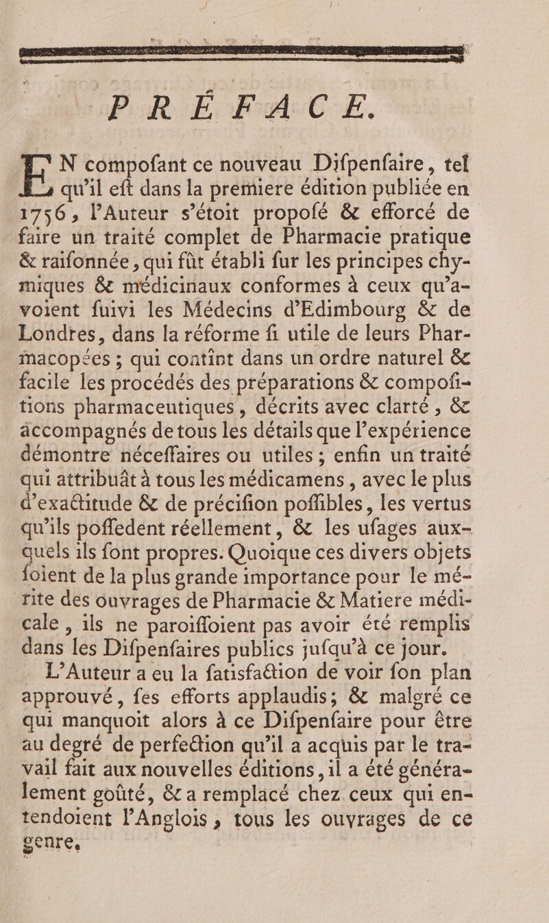 PRÉFACE. FE N compofant ce nouveau Difpenfaire, tel qu’il eft dans la premiere édition publiée en 1756, l’Auteur s’étoit propolé &amp; efforcé de faire un traité complet de Pharmacie pratique &amp; rafonnée , qui fût établi fur les principes chy- miques 8 médicinaux conformes à ceux qu'a- voient fuivi les Médecins d'Edimbourg &amp; de Londres, dans la réforme fi utile de leurs Phar- macopées ; qui contint dans un ordre naturel &amp; facile les procédés des préparations &amp; compof- tions pharmaceutiques, décrits avec clarté, &amp; accompagnés de tous les détails que l'expérience démontre néceffaires ou utiles ; enfin untraité qui attribuât à tous les médicamens, avec le plus d'exattitude &amp; de précifion poffibles, les vertus qu’ils poffedent réellement, &amp; les ufages aux- quels ils font propres. Quoique ces divers objets {oient de la plus grande importance pour le mé- rite des ouvrages de Pharmacie &amp; Matiere médi- cale , ils ne paroifloient pas avoir été remplis dans les Difpenfaires publics jufqu’à ce jour. L’Auteur a eu la fatisfa@tion de voir fon plan approuvé, fes efforts applaudis; &amp; malgré ce qui manquoit alors à ce Difpenfaire pour être au degré de perfe&amp;tion qu’il a acquis par le tra- vail fait aux nouvelles éditions, il a té généra- lement goûté, &amp; a remplacé chez ceux qui en- tendoient l’'Anglois , tous les ouvrages de ce SCUTE