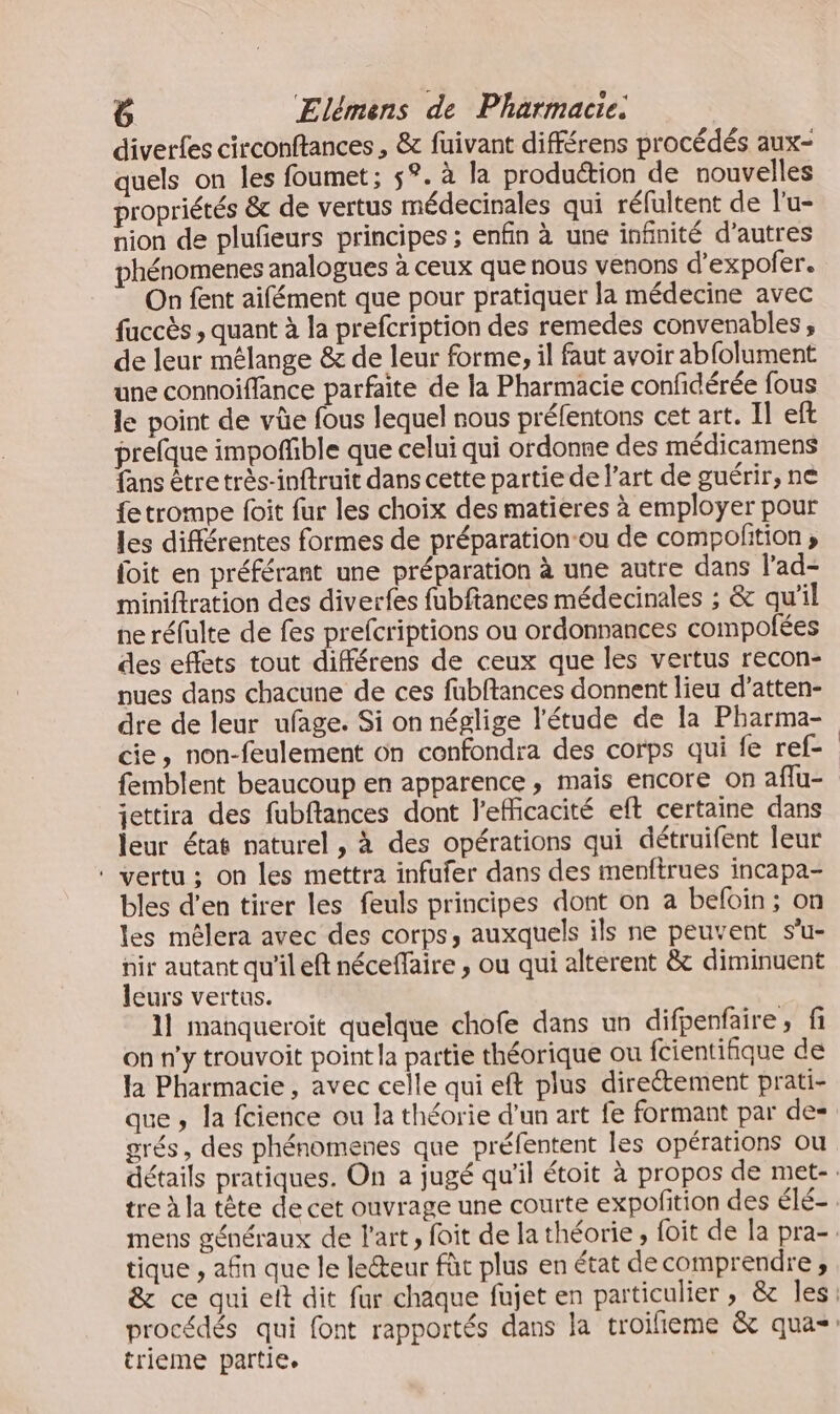diverfes circonftances , &amp; fuivant différens procédés aux- quels on les foumet; 5°. à la produétion de nouvelles propriétés &amp; de vertus médecinales qui réfultent de l'u- nion de plufeurs principes ; enfin à une infinité d’autres phénomenes analogues à ceux que nous venons d’expofer. On fent aifément que pour pratiquer la médecine avec fuccès , quant à la prefcription des remedes convenables , de leur mélange &amp; de leur forme, il faut avoir abfolument une connoiflance parfaite de la Pharmacie confidérée fous le point de vûe fous lequel nous préfentons cet art. Il eft prefque impoñfble que celui qui ordonne des médicamens fans être très-inftruit dans cette partie de l’art de guérir, ne {e trompe foit fur les choix des matieres à employer pour les différentes formes de préparation-ou de compofition ; foit en préférant une préparation à une autre dans l'ad- miniftration des diverfes fubftances médecinales ; &amp; qu’il ne réfulte de fes prefcriptions ou ordonnances compolées des effets tout différens de ceux que les vertus recon- nues dans chacune de ces fubftances donnent lieu d’atten- dre de leur ufage. Si on néglige l'étude de la Pharma- cie, non-feulement 6n confondra des corps qui fe ref- femblent beaucoup en apparence , mais encore on aflu- jettira des fubftances dont l'efficacité eft certaine dans leur état naturel, à des opérations qui détruifent leur ‘ vertu ; on les mettra infufer dans des menftrues incapa- bles d'en tirer les feuls principes dont on a befoin; on les mêlera avec des corps, auxquels ils ne peuvent s’u- nir autant qu’il eft nécefaire , ou qui alterent &amp; diminuent leurs vertus. 1] manqueroit quelque chofe dans un difpenfaire, fi on n'y trouvoit point la partie théorique ou fcientifique de la Pharmacie, avec celle qui eft plus directement prati- que , la fcience ou la théorie d’un art fe formant par de- grés, des phénomenes que préfentent les opérations ou tique , afin que le lecteur fût plus en état decomprendre, trieme partie.