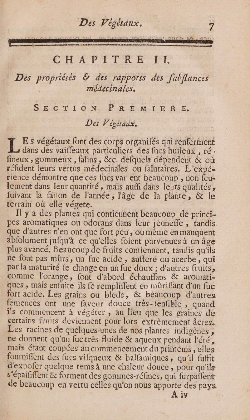 HAS EU 22€ | 0 à Voie A 0e 2 M cat Des propriétés &amp; des rapports des fubflances médecinales, SECTION PREMIERE. Des 7 egélaux. L ES végétaux font des corps organifés qui rénfermént dans des vaifleaux particuliers des fucs huileux , ré. fineux , gommeux , falins , &amp;c. defquels dépendent &amp; où téfident leurs vertus médecinales ou falutaires. L’expé- rience démontre que ces fucs var ent beaucoup , non feu- lement dans leur quantité, maïs auffi dans leurs qualités, fuivant la faifon de l’année, l'âge de la planté, &amp; le terrain où elle végete. : Il y a des plantes qui contiénnént beaucoup de princi- pes aromatiques ou odorans dans leur jéunefle , tandis. que d’autres n'en ont que fort peu, où même en manquent abfolument jufqu’à ce qu’elles foient parvenues à un âge plus avancé, Beaucoup de fruits contiennent, tandis qu'ils ne font pas mürs, un fuc acide , auftere ow acerbe, qui par la maturité fe change en un fuc doux ; d'autres fruits, comme l'orange, font d'abord échauffans &amp; aromati- ques ; mais enfuite ils fe rempliffent en mûriffant d’un fuc fort acide. Les grains ou bleds, &amp; béaucoup d’autres femences ont une faveur douce très-fenfble , quand ils commencent à végéter , au lieu que les graines de certains fruits deviennent pour lors extrêmement âcres. Les racines de quelques-unes de nos plantes indigènes , ne donnent qu'un fuctrès-fluide &amp; aqueux pendant l'été, Mais étant coupées au commencement du printems , elles fourniflent des fucs vifqueux &amp; balfamiques, qu'il fuffit d'expofer quelque terms à une chaleur douce , pour qu'ils s’épaifffent &amp; forment des gommes-réfines, qui furpaflent de beaucoup en vertu celles qu’on nous ne. des pays 1Y