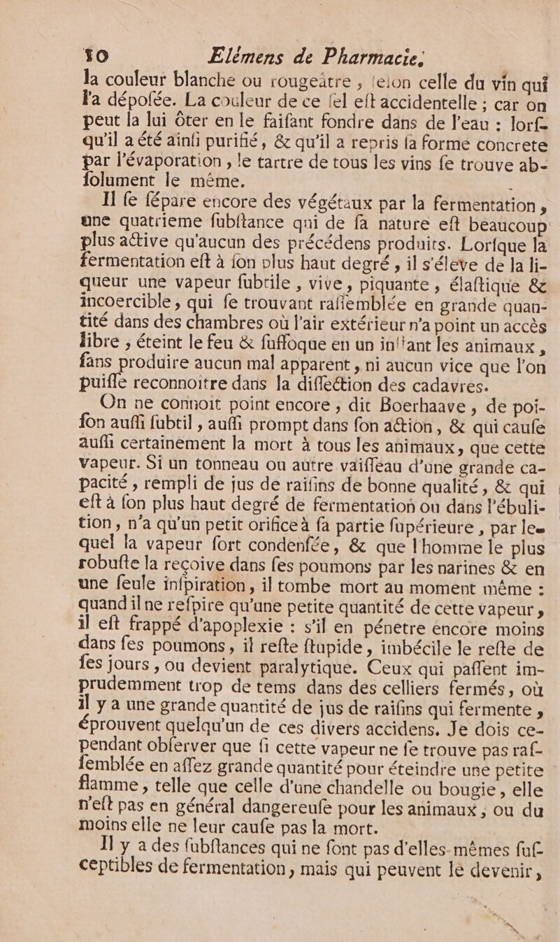 la couleur blanche ou rougeatre , {elon celle du vin qui la dépofée. La cocleur de ce {el eft accidentelle ; car on peut la lui ôter en le faifant fondre dans de l'eau : lorfe qu'il a été ainli purifié, &amp; qu'il a repris fa forme concrete par l’évaporation , le tartre de tous les vins fe trouve ab- folument le mème. : II e fépare encore des végétaux par la fermentation, une quatrieme fubltance qni de fà nature eft beaucoup plus aétive qu'aucun des précédens produits. Lorfque la fermentation eft à {on plus haut degré , il s'éleve de Ja li- queur une vapeur fubtile , vive, piquante , élaftique &amp; incoercible ; qui fe trouvant raffemblée en grande quan- tité dans des chambres où l'air extérieur n’a point un accès libre ; éteint le feu &amp; fuffoque en un in!tant les animaux , fans produire aucun mal apparent , ni aucun vice que l'on puifle reconnoitre dans Ja diffleétion des cadavres. On ne connoit point encore , dit Boerhaave , de poi- fon auf fabtil , auffi prompt dans fon ation, &amp; qui caufe aufh certainement la mort à tous les animaux, que cette vapeur. Si un tonneau ou autre vaifleau d’une grande ca- pacité ; rempli de jus de raïfins de bonne qualité, &amp; qui eft à {on plus haut degré de fermentation ou dans l’ébuli- tion, n'a qu'un petit orifice à fa partie fupérieure , par lee quel la vapeur fort condenfée, &amp; que l'homme le plus robufte la recoive dans fes poumons par les narines &amp; en une feule in{piration, il tombe mort au moment même : quand ilne refpire qu’une petite quantité de cette vapeur, il eft frappé d'apoplexie : s’il en pénetre encore moins dans fes poumons, il refte ftupide , imbécile le refte de {es jours , ou devient paralytique. Ceux qui paflent im- prudemment trop de tems dans des celliers fermés, où il y à une grande quantité de jus de raifins qui fermente , éprouvent quelqu'un de ces divers accidens. Je dois ce- pendant obferver que fi cette vapeur ne fe trouve pas raf- femblée en affez grande quantité pour éteindre une petite flamme , telle que celle d’une chandelle ou bougie , elle n'eft pas en général dangereufe pour les animaux ; ou du moins elle ne leur caufe pas la mort. JT y a des fubftances qui ne font pas d'elles-mêmes fu£ ceptibles de fermentation, mais qui peuvent lé devenir,