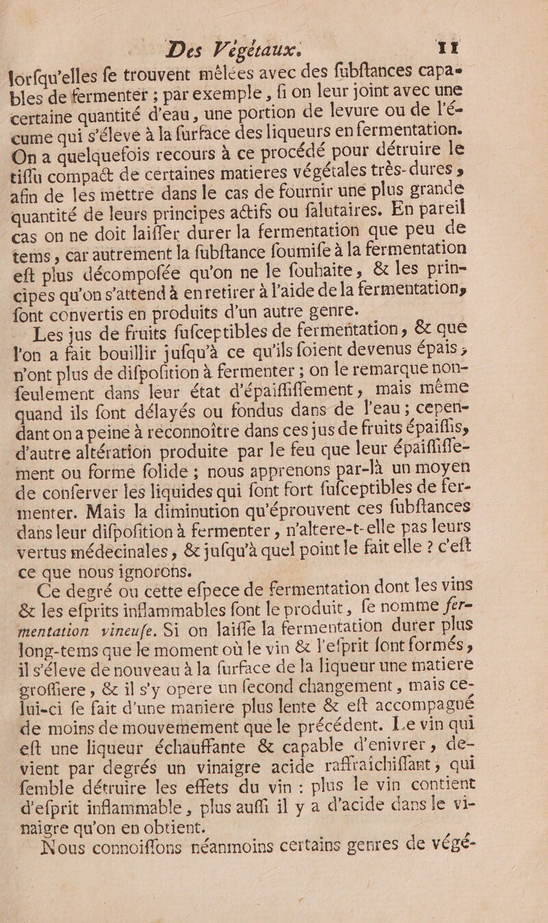 lorfqu’elles fe trouvent mêlées avec des fabftances capas bles de fermenter ; par exemple, fi on leur joint avec une certaine quantité d’eau, une portion de levure ou de l’é- cume qui s’éleve à la furface des liqueurs en fermentation. On a quelquefois recours à ce procédé pour détruire le tiflu compaét de certaines matieres végétales très-dures » afin de les mettre dans le cas de fournir une plus grande quantité de leurs principes aétifs ou falutaires. En pareil cas on ne doit laifler durer la fermentation que peu de terms , car autrément la fubftance foumife à la fermentation eft plus décompolée qu'on ne le fouhaite, &amp; les prin- cipes qu’on s'attend à enretirer à l’aide de la fermentationy font convertis en produits d’un autre genre. Les jus de fruits fufcertibles de fermenñtation, &amp; que lon a fait bouillir jufqu’à ce qu'ils foient devenus épais ; n'ont plus de difpofirion à fermenter ; on le remarque non- feulémment dans leur état d'épaififiement, mais même quand ils font délayés ou fondus dans de l'eau ; cepen- dant on a peine à reconnoître dans ces jus de fruits épalfliss d'autre altération produite par le feu que leur épaifliffe- ment ou forme folide ; nous apprenons par-là un moyen de conferver les liquides qui font fort fufceptibles de fer- imenter. Mais la diminution qu'éprouvent ces fubfiances das leur difpofition à fermenter , n’altere-t- elle pas leurs vertus médecinales, &amp; jufqu’à quel point le fait elle ? c'eft ce que nous ignofrons. | Ce degré ou cette efpece de fermentation dont les vins &amp; les efprits inflammables font le produit, fe nomme jer- mentation vineufe. Si on laifle la fermentation durer plus long-tems que le moment où le vin &amp; l’efprit font formés » il s'éleve de nouveau à la furface de la liqueur une matiere oroffiere , &amp; il s’y opere un fecond changement , mais ce: Tui-ci fe fait d'une mariere plus lente &amp; eft accompagné de moins de mouvemement que le précédent. Le vin qui eft une liqueur échauffante &amp; capable d’enivrer, de- vient par degrés un vinaigre acide rafraichiflant, qui femble détruire les effets du vin : plus le vin contient d'efprit inflammable , plus auf il y a d’acide dans le vi- naigre qu'on en obtient. Nous connoiffons néanmoins certains genres de végé-