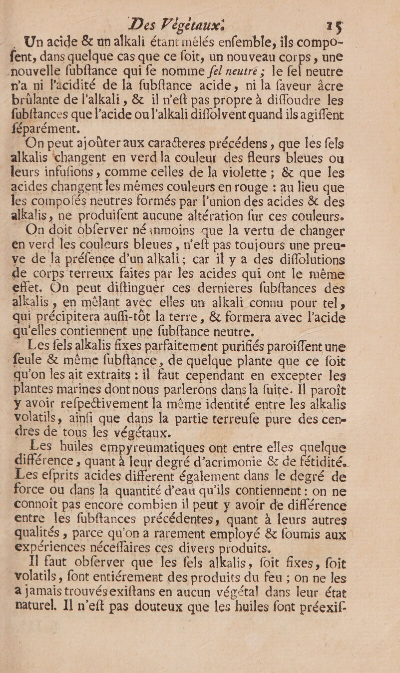 … Un acide &amp; un alkali étant melés enfemble, ils compo- fent, dans quelque cas que ce foit, un nouveau corps, une nouvelle fubftance qui fe nomine /e/ neutre ; le fel neutre n'a ni l'acidité de la fubftance acide, ni la faveur âcre brûlante de l’alkali , &amp; il n'eft pas propre à difloudre les fubftances que l'acide ou l’alkali diflolvent quand ils agiffent féparément. | On peut ajoûter aux caracteres précédens , que les fels alkalis changent en verd la couleur des fleurs bleues ou. leurs infufñons , comme celles de la violette ; &amp; que les acides changent les mêmes couleurs en rouge : au lieu que les compoiés neutres formés par l’unior des acides &amp; des alkalis, ne produifent aucune altération fur ces couleurs. On doit obferver néinmoins que la vertu de changer en verd les couleurs bleues , n’eft pas toujours une preu- ve de la préfence d’un alkali; car il y a des diflolutions de corps terreux faites par les acides qui ont le même eflet. On peut difflinguer ces dernieres fubftances des alkalis , en mêlant avec elles un alkali connu pour tel, qui précipitera auffi-tôt la terre, &amp; formera avec l'acide qu'elles contiennent une fubffance neutre. . Les fels alkalis fixes parfaitement purifiés paroiffent une feule &amp; même fubftance, de quelque plante que ce foit qu'on les ait extraits : il faut cependant en excepter les plantes marines dont nous parlerons dans la fuite. Îl paroît ÿ avoir refpectivement la même identité entre les alkalis volatils, ainfi que dans la partie terreufe pure des cen- dres de tous les végétaux. Les huiles empyreumatiques ont entre elles quelque différence , quant à leur degré d’acrimonie &amp; de fétidité.. Les efprits acides different également dans le degré de force ou dans la quantité d'eau qu'ils contiennent : on ne connoît pas encore combien il peut y avoir de différence entre les fubftances précédentes, quant à leurs autres qualités , parce qu'on a rarement employé &amp; foumis aux expériences néceflaires ces divers produits. Il faut obferver que les fels alkalis, foit fixes, foit volatils , font entiérement des produits du feu ; on ne les a jamais trouvésexiftans en aucun végétal dans leur état naturel, Il n’eft pas douteux que les huiles font préexif