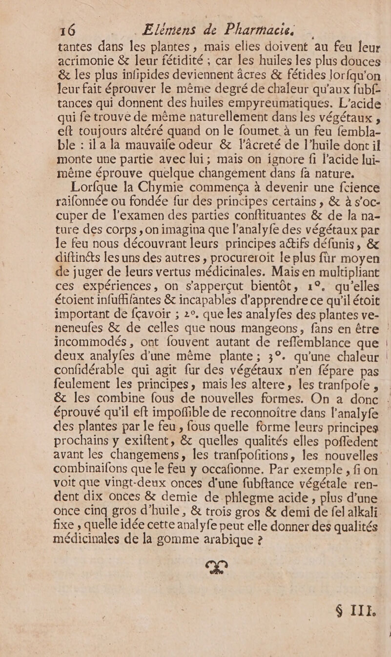 tantes dans les plantes, mais elies doivent au feu leur acrimonie &amp; leur fétidité ; car les huiles les plus douces &amp; les plus infipides deviennent âcres &amp; fétides lorfqu’on leur fait éprouver le même degré de chaleur qu'aux fubf- tances qui donnent des huiles empyreumatiques. L’acide qui fe trouve de même naturellement dans les végétaux , eft toujours altéré quand on le foumet. à un feu fembla- ble : il a la mauvaife odeur &amp; lâcreté de l’huile dont il monte une partie avec lui; mais on ignore fi l’acide lui- même éprouve quelque changement dans fa nature. Lorfque la Chymie commença à devenir une fcience raifonnée ou fondée fur des principes certains , &amp; à s’oc- cuper de l'examen des parties conftituantes &amp; de la na- ture des corps, on imagina que l’analyfe des végétaux par le feu nous découvrant leurs principes actifs défunis, &amp; diftin&amp;s les uns des autres , procureroit le plus für moyen de juger de leurs vertus médicinales. Mais en maltipliant ces expériences, on s'apperçut bientôt, 1°. qu’elles étoient infufhfantes &amp; incapables d'apprendre ce qu'il étoit important de fçavoir ; 2°. que les analyfes des plantes ve- incommodés , ont fouvent autant de reflemblance que deux analyfes d'une même plante; 3°. qu’une chaleur confidérable qui agit fur des végétaux n'en fépare pas feulement les principes, mais les altere, les tranfpole , éprouvé qu’il eft impoñible de reconnoître dans l’analyfe des plantes par le feu , fous quelle forme leurs principes prochains y exiflent, &amp; quelles qualités elles poffedent combinaifons que le feu y occafñonne. Par exemple , fi on voit que vingt-deux onces d'une fubftance végétale ren- dent dix onces &amp; demie de phlegme acide , plus d’une fixe , quelle idée cette analyfe peut elle donner des qualités médicinales de la gomme arabique 2 Xe $ IIE,