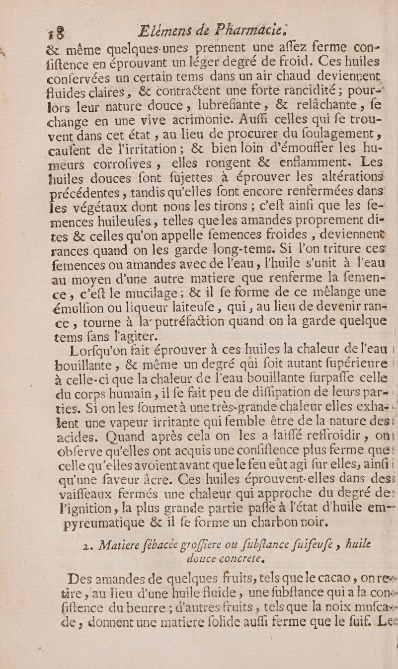 &amp; même quelques-unes prennent une affez ferme con- fiftence en éprouvant un léger degré de froid. Ces huiles confervées un certain tems dans un air chaud deviennent fluides claires, &amp; contractent une forte rancidité ; pour lors leur nature douce, lubrefante, &amp; relächante, fe change en une vive acrimonie. Aufli celles qui fe trou- vent dans cet état , au lieu de procurer du foulagement , caufent de l'irritation; &amp; bien loin d’émoufler les hu- meurs corrofves, elles rongent &amp; enflamment. Les huiles douces font fujettes à éprouver les altérations précédentes ; tandis qu'elles font encore renfermées dans les végétaux dont nous les tirons ; c’eft ainfi que les fe- mences huileules, telles que les amandes proprement di- tes &amp; celles qu’on appelle femences froides , deviennent rances quand on les garde long-tems. Si lon triture ces femences ou amandes avec de l’eau, l'huile s’unit à l’eau au moyen d'une autre matiere que renferme la femen- ce, c'eft le mucilage; &amp; il fe forme de ce mélange une émulfon ou liqueur laiteufe, qui ; au lieu de devenir ran- ce , tourne à la‘ putréfation quand on la garde quelque tems fans l'agiter. Lorfqu’on fait éprouver à ces huiles la chaleur de l’eau ! bouillante, &amp; même un degré qui foit autant fupérieure | à celle-ci que la chaleur de l’eau bouillante farpafle celle du corps humain , il fe fait peu de diflipation de leurs par: ties. Si on les foumetà une très-grande chaleur elles exhasi. lent une vapeur irritante qui femble être de la nature des: acides. Quand après cela on les a laiflé refroidir , oni obferve qu’elles ont acquis une confifience plus ferme qué: celle qu’elles avoient avant que le feu eût agi fur elles, ainfi qu'une faveur âcre. Ces huiles éprouvent-elles dans des: vaifleaux fermés une chaleur qui approche du degré de: Pignition, la plus grande partie pañle à l'état d'huile em-- pyreumatique &amp; il fe forme un charbon noir. 2. Matiere fébacée groffiere ou fubflance fuifeufe ; hurle douce concrete, Des amandes de quelques fruits, tels que le cacao , onrex tire , au lieu d’une huile fluide, une fubftance qui a la con«. fience du beurre ; d’autres fruits, tels que la noix mufca»- de , donnent une matiere folide auf ferme que Île fuit, Lee |