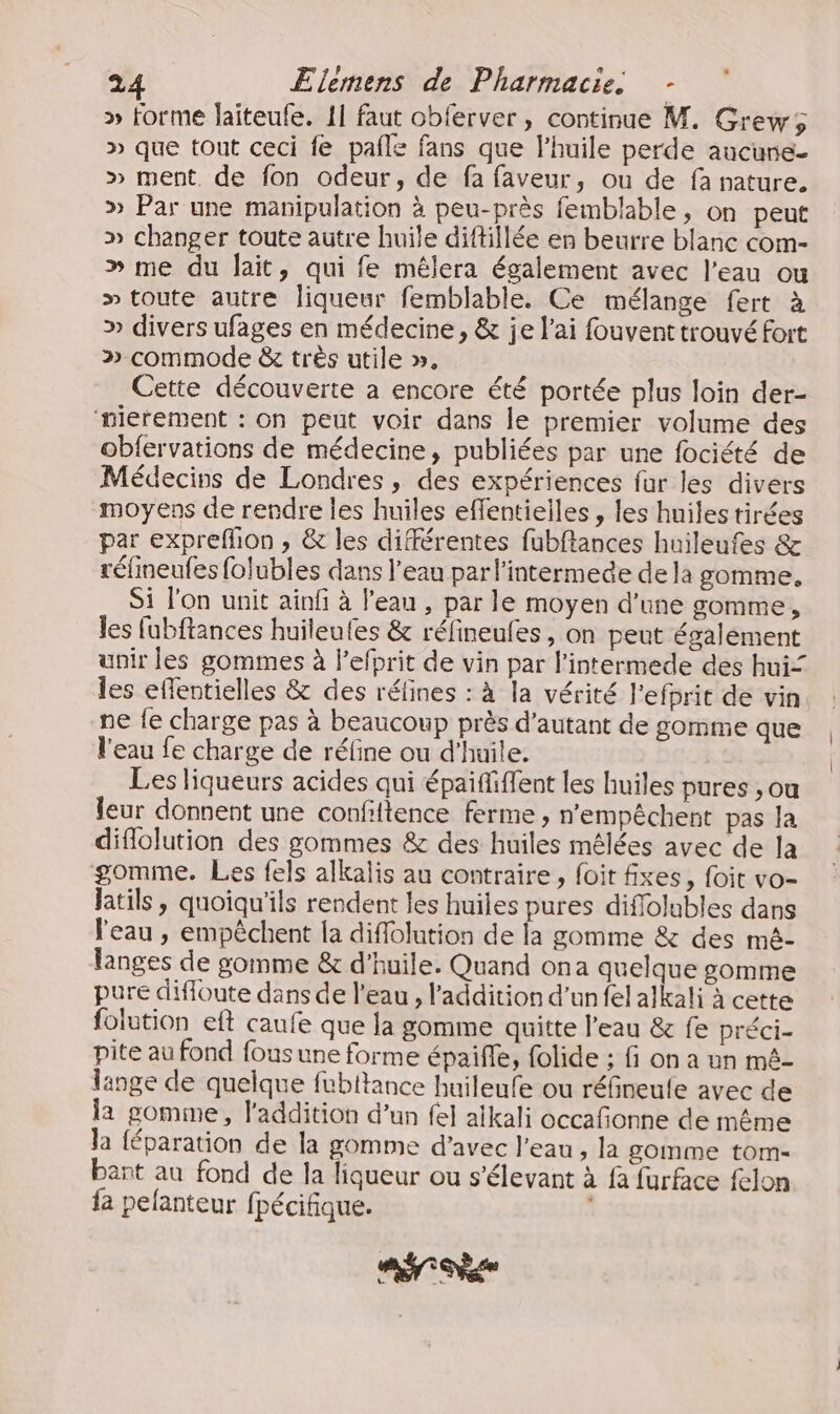 » forme laiteufe. 11 faut obferver, continue M. Grews » que tout ceci fe paille fans que l'huile perde aucune » ment de fon odeur, de fa faveur, ou de fà nature. » Par une manipulation à peu-près femblable, on peut » changer toute autre huile diftillée en beurre blanc com- » me du lait, qui fe mêlera également avec l’eau ou » toute autre liqueur femblable. Ce mélange fert à » divers ufages en médecine, &amp; je l'ai fouvent trouvé fort » commode &amp; très utile ». Cette découverte a encore été portée plus loin der- ‘nierement : On peut voir dans le premier volume des obfervations de médecine, publiées par une fociété de Médecins de Londres, des expériences fur les divers moyens de rendre les huiles effentieiles , les huilestirées par exprefhion , &amp; les différentes fubftances huileufes &amp; réfineufes folubles dans l’ean par l'intermede de la gomme. Si l'on unit ainfi à l’eau , par le moyen d’une somme, les fubftances huileufes &amp; réfineufes, on peut également unir les gommes à l’efprit de vin par l’intermede des hui: les eflentielles &amp; des réfines : à la vérité l'efprit de vin ne fe charge pas à beaucoup près d'autant de gomme que l'eau fe charge de réfine ou d'huile. Les liqueurs acides qui épaiffiffent les huiles pures , ou leur donnent une confiftence ferme , n’empêchent pas la diflolution des gommes &amp; des huiles mêlées avec de la gomme. Les fels alkalis au contraire, foit fixes, foit vo- latils , quoiqu'ils rendent les huiles pures diflolubles dans l'eau , empêchent la diflolution de la gomme &amp; des mé- langes de gomme &amp; d'huile. Quand ona quelque gomme pure difloute dans de l’eau, l'addition d'un fel alkali à cette folution eft caufe que la gomme quitte l'eau &amp; fe préci- pite au fond fous une forme épaifle, folide ; fi on a un mé- lange de quelque fubitance huileufe ou réfineufe avec de la gomme, l'addition d’un fel alkali occafionne de même la {éparation de la gomme d’avec l’eau , la gomme tom bant au fond de la liqueur ou s’élevant à fa furface felon fa pefanteur fpécifique.