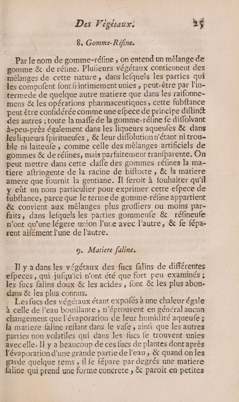 Des Vegésaux. »ÿ 8. Gomme-Réfine, Par le nom de somme-réfine ; on entend un mêlange de gomme &amp; de réline. Pluñeurs végétaux contiennent des mélanges de cette nature, dans lefquels les parties qui les compofent font intimement unies , peut-être par l'in- termede de quelque autre matiere que dans les raifonne- mens &amp; les opérations pharmaceutiques, cette fubftance peut être confidérée comme une efpece de principe diftinét des autres ; toute la mafle de la gomme-réfine fe diffolvant à-peu-près également dans les liqueurs aqueufes &amp; dans lesliqueurs fpiritueufes , &amp; leur diflolution n'étant nitrou- ble ni laiteufe, comme celle des mélanges artificiels de gommes &amp; de rélines, mais parfaitement tranfparente. Gn peut mettre dans cette clafle des gommes rélines la ma- tiere aftringente de la racine de biftorte , &amp; la matiere amere que fournit la gentiane. Il feroit à fouhaiter qu'il y eût un nom particulier pour exprimer cette efpece de fubftance, parce que le terme de gomme-réfine appartient &amp; convient aux mélanges plus groffiers ou moins par- faits, dans lefquels les parties gommenfe &amp; réfineufe n’ont qu’une légere union l’ure avec l’autre, &amp; fe fépa- rent aifément l’une de l'autre. 9. Matiere faline. Il y a dans les végétaux des fucs falins de différentes efpeces, qui jufqu'ici n’ont été que fort peu examinés ; les fucs falins doux &amp; les acides , font &amp; les plus abon- dans &amp; les plus connus. ù Les fucs des végétaux étant expolés à une chaleur égale à celle de l’eau bouillante, n’éprouvent en général aucun changement que l'évaporation de leur humidité aqueufe ; la matiere faline reftant dans le vafe , ainñ que les autres parties non volatiles qui dans les fucs fe trouvent unies avecelle. I} y a beaucoup de ces fucs de plantes dont après Févaporation d’une grande partie de l’eau , &amp; quand onles garde quelque tems , il fe fépare par degrés une matiere faline qui prend une forme concrete , &amp; paroit en petites