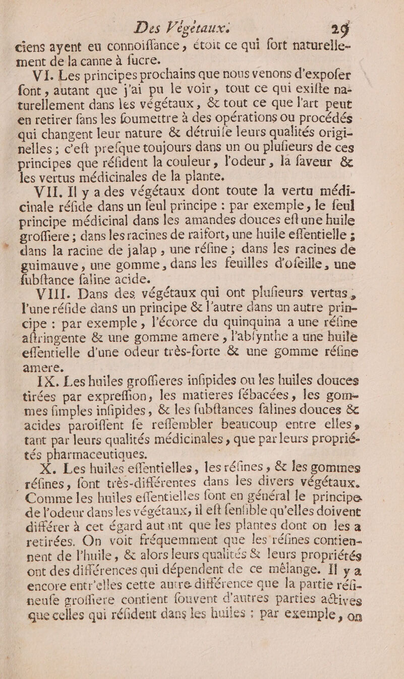 ciens ayent eu connoiflance , étoit ce qui fort naturelle- ment de la canne à fucre. VI. Les principes prochains que nous venons d’expofer font , autant que j'ai pu le voir, tout ce qui exifte na- turellement dans les végétaux, &amp; tout ce que l'art peut en retirer fans les foumettre à des opérations ou procédés qui changent leur nature &amp; détruite leurs qualités origi- nelles ; c'eft prefque toujours dans un ou plufeurs de ces principes que réfident la couleur, l'odeur , là faveur &amp; les vertus médicinales de la plante. VII. Il y a des végétaux dont toute la vertu médi- cinale réfide dans un feul principe : par exemple, le feul principe médicinal dans les amandes douces eftune huile groffiere ; dans les racines de raifort, une huile effentielle ; dans la racine de jalap , une réfine ; dans les racines de guimauve , une gomme , dans les feuilles d'ofeille, une fubftance faline acide. | VIII. Dans des végétaux qui ont plulieurs vertus, l'une réfide dans un principe &amp; l’autre dans un autre prin- cipe : par exemple, l'écorce du quinquina à une réfine _aflringente &amp; une gomme amere , l’ablynthe a une huile eflentielle d'une odeur très-forte &amp; une gomme réline amere. IX, Les huiles grofferes infipides ou les huiles douces tirées par exprefhion, les matieres fébacées, les gom- mes fimples infipides, &amp; les fubflances falines douces &amp; acides paroiïflent fe reflembler beaucoup entre elles, tant par leurs qualités médicinales , que par leurs proprié- tés pharmaceutiques. X. Les huiles effentielles, les réfines , &amp; Îles sommes _réfines, font très-différentes dans les divers végétaux. Comme les huiles effentielles font en général le principe de l'odeur dans les végétaux, il eft fenhible qu’elles doivent différer à cet égard autant que les plantes dont on les a retirées. On voit fréquemment que les réfines contien- nent de lhuile, &amp; alors leurs qualités &amp; leurs propriétés ont des différences qui dépendent de ce mêlange. Il ya encore entr'elles cette autre différence que la partie réfi- neufe groffiere contient fouvent d'autres parties aétives que celles qui réfident dans les huiles : par exemple, on