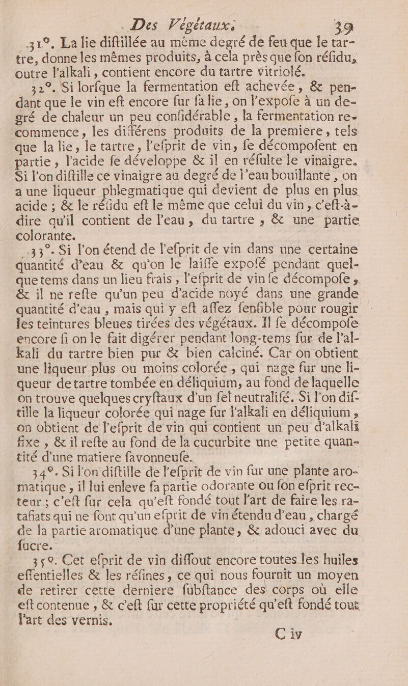 319, La lie diftillée au même degré de feu que le tar- tre, donne les mêmes produits, à cela près que fon réfidu, outre l’alkali, contient encore du tartre vitriolé. 32°. Si lorfque la fermentation eft achevée, &amp; pen- dant que le vin eft encore fur fa lie, on l’expofe à un de- gré de chaleur un peu confidérable, la fermentation re- commence, les diférens produits de la premiere, tels que la lie, le tartre, l’efprit de vin, fe décompofent en partie ; l'acide fe développe &amp; il en réfulte le vinaigre. Si l’ondiftille ce vinaigre au degré de l’eau bouillante , on a une liqueur phlegmatique qui devient de plus en plus acide ; &amp; le réidu eft le même que celui du vin, c'eft-à- dire qu'il contient de l'eau, dutartre , &amp; une partie colcrante. 33° Si l’on étend de l'efprit de vin dans une certaine quantité d’eau &amp; qu'on le laiffle expofé pendant quel- quetems dans un lieu frais , lefprit de vin fe décompofe , &amp; il ne refte qu'un peu d'acide noyé dans une grande quantité d'eau , mais qui y eft affez fenfble pour rougir les teintures bleues tirées des végétaux. Il fe décompole encore fi on le fait digérer pendant long-tems fur de l’al- kali du tartre bien pur &amp; bien calciné. Car on obtient une liqueur plus ou moins colorée , qui nage fur une li- queur detartre tombée en déliquium, au fond de laquelle on trouve quelques cryftaux d’un fel neutralifé. Si l’on dif- tille la liqueur colorée qui nage fur l'alkali en déliquium , on obtient de l’efprit de vin qui contient un peu d’alkali fixe , &amp; il refte au fond de la cucurbite une petite quan- tité d'une matiere favonneufe. 349. Si l'on diftille de l’efprit de vin fur une plante aro- matique , il lui enleve fa partie odorante ou fon efprit rec- teur ; c’eft fur cela qu’eft fondé tout l'art de faire les ra- tañats qui ne font qu'us efprit de vin étendu d’eau , chargé de la partie aromatique d’une plante, &amp; adouci avec du fucre. AS 35°. Cet efprit de vin diflout encore toutes les huiles effentielles &amp; les réfines, ce qui nous fournit un moyen de retirer cette derniere fubflance des corps où elle eftcontenue , &amp; c’eft fur cette propriété qu’eft fondé tout l'art des vernis. Ci