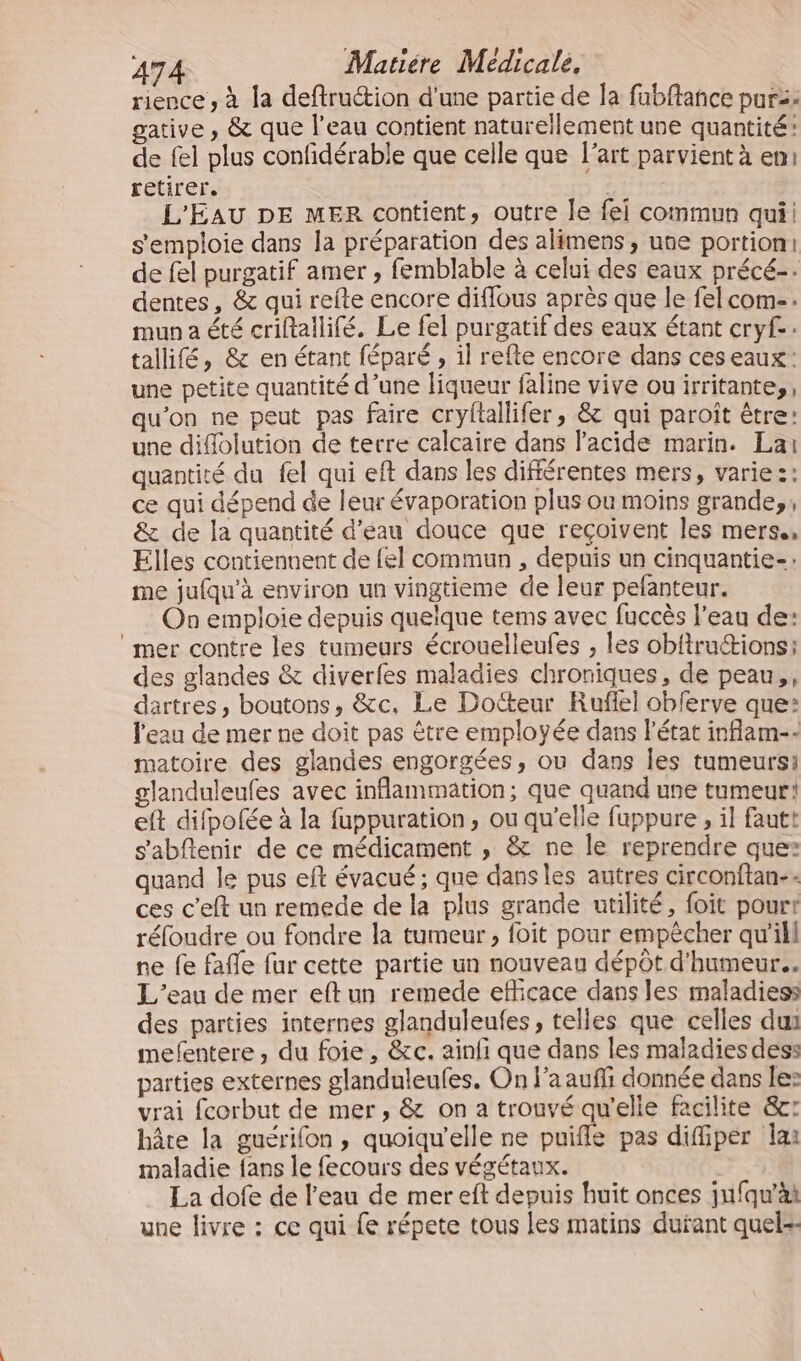 rience , à la deftruction d'une partie de la fabffance purz: gative , &amp; que l’eau contient naturellement une quantité: de fel plus confidérable que celle que l’art parvient à en: retirer. | L'EAU DE MER contient, outre le fei commun qui s'emploie dans la préparation des alimens, use portion: de fel purgatif amer , femblable à celui des eaux précé-. dentes, &amp; qui refte encore difflous après que le fel com. mun a été criftallifé. Le fel purgatif des eaux étant cryf.: tallifé, &amp; en étant féparé , il refte encore dans ces eaux: une petite quantité d’une liqueur faline vive ouirritante,, qu’on ne peut pas faire cryftallifer, &amp; qui paroït être: une diflolution de terre calcaire dans l'acide marin. Lai quantité du fel qui eft dans les différentes mers, varie 2: ce qui dépend de leur évaporation plus ou moins grande, ; &amp; de la quantité d'eau douce que reçoivent les mers. Elles contiennent de {el commun , depuis un cinquantie-: me jufqu’à environ un vingtieme de leur pefanteur. On emploie depuis quelque tems avec fuccès l'eau de: ‘mer contre les tumeurs écrouelleufes ; les obfiructions: des glandes &amp; diverfes maladies chroniques, de peau, dartres, boutons, &amp;c, Le Docteur Ruflel obferve que: l'eau de mer ne doit pas être employée dans l'état inflam-- matoire des glandes engorgées, ou dans les tumeursi glanduleufes avec inflammätion; que quand une tumeur! eft difpofée à la fuppuration, ou qu’elle fuppure , il fautt s'abflenir de ce médicament , &amp; ne le reprendre que: quand le pus eft évacué ; que dans les autres circonftan-. ces c'eft un remede de la plus grande utilité, foit pourr réfoudre ou fondre la tumeur, foit pour empêcher qu'ill ne fe faffe fur cette partie un nouveau dépôt d'humeur... L'eau de mer eftun remede efficace dans les maladies: des parties internes glanduleufes, telles que celles dur mefentere , du foie, &amp;c. ainfi que dans les maladies des: parties externes glanduleufes, On l’a aufi donnée dans le: vrai fcorbut de mer, &amp; on a trouvé qu'elle facilite &amp;c: hâte la guérifon, quoiqu'elle ne puifle pas diffipér lai maladie fans le fecours des végétaux. La dofe de l’eau de mer eft depuis huit onces jufqu’ài une livre : ce qui fe répete tous les matins dutant quels