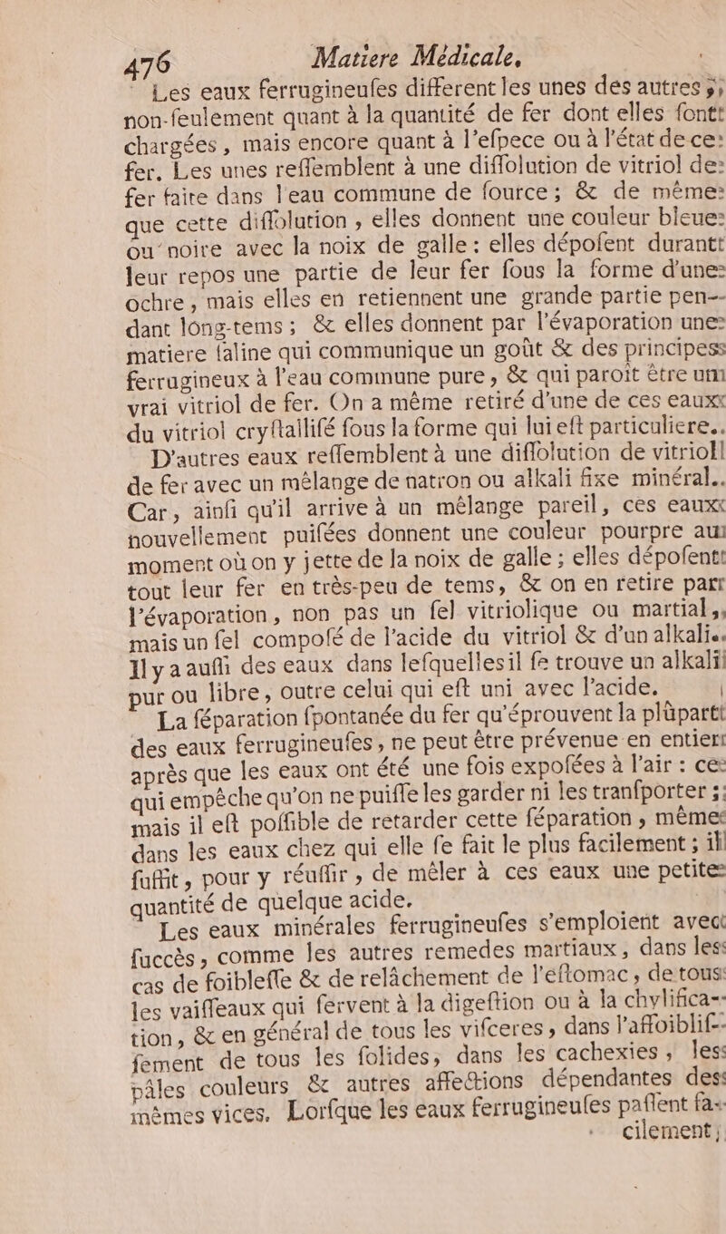 Les eaux ferrugineufes different les unes dés autres, non-feulement quant à la quantité de fer dont elles fontt chargées , mais encore quant à l'efpece ou à l'état de ce: fer. Les unes reffemblent à une diflolution de vitriol de: fer faire dans l'eau commune de fource; &amp; de même: que cette difflolution ; elles donnent une couleur bleue: ou’noire avec la noix de galle : elles dépofent durantt leur repos une partie de leur fer fous la forme d'une: ochre , mais elles en retiennent une grande partie pen-- dant long-tems; &amp; elles donnent par l'évaporation unes matiere {aline qui communique un goût &amp; des principess ferrugineux à l'eau commune pure, &amp; qui paroït être um vrai vitriol de fer. On a même retiré d’une de ces eauxx du vitriol cryftailifé fous la forme qui lui eft particuliere... D'autres eaux reffemblent à une diflolution de vitrioll de fer avec un mélange de natron ou alkali fixe minéral. Car, ainfñ qu'il arrive à un mélange pareil, ces eaux nouvellement puifées donnent une couleur pourpre au moment où on y jette de la noix de galle ; elles dépofenti tout leur fer en très-peu de tems, &amp; on en retire part lévaporation, non pas un fel vitriolique ou martial, mais un fel compolé de l'acide du vitriol &amp; d’un alkali.. Jlyaaufi des eaux dans lefquellesil fe trouve un alkalï pur ou libre, outre celui qui eft uni avec l'acide. La Séparation fpontanée du fer qu'éprouvent la plüparti des eaux ferrugineufes, ne peut être prévenue en entier! après que les eaux ont été une fois expofées à l’air : ce: qui empêche qu’on ne puifle les garder ni les tranfporter ; mais ileft poffible de retarder cette féparation , mêmes dans les eaux chez qui elle fe fait le plus facilement ; il fait, pour y réuflir » de mêler à ces eaux une petite quantité de quelque acide, Les eaux minérales ferrugineufes s’emploient avec fuccès , comme Îles autres remedes matiaux, dans les: «as de foiblefle &amp; de relâchement de l'éflomac, de tous: les vaifleaux qui fervent à la digeftion ou à la chvlifica-. tion, &amp; en général de tous les vifceres , dans l’afoiblif-- fement de tous les folides, dans les cachexies, les: pâles couleurs &amp; autres affections dépendantes des: Lames vices, Lorfque les eaux ferrugineufes paflent fa+ cilement;