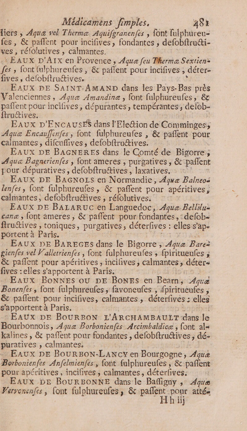 fiers , Aqua vel Thermæ. Aquifpranenfes , font fulphureu- fes, &amp; pañlent pour incifives, fondantes , defobftructi- ves , réfolutives , calmantes. RM US EAUX D'AIx en Provence , Aque feu Terme Sextien: fes ; font {ulphureufes, &amp; pafñlent pour incdifives , déter- lives, defobftruétives. | ; FAUX DE SAINT-AMAND dans les Pays-Bas près Valenciennes, que Amandine , font fulphureufes, &amp; pañlent pour incifives, dépurantes , tempérantes , delob- ftructives. fa Eaux D'ENCAUSES dans l'Election de Comminges:; Aque Encauflenfes ; font fulphureufes , &amp; pañlent pour calmantes, difcuffives, defobftructives. | k EAUX DE BAGNERES dans le Comté de Bigorre, ÆAque Bagnerienfes , font ameres , purgatives, &amp;'pañlent pour dépuratives, defobftructives , laxatives. Le Eaux DE BAGNozs en Normandie, 4gwæ Balneos lenfes , font fulphureufes, &amp; pañlent pour apéritives, calmantes, defobftruétives ; réfolutives. : : Eaux DE BALARUC en Languedoc, Aque. Belldu= canæ , {ont ameres , &amp; paflent pour fondantes, : defob ftru@ives , toniques, purgatives, déterfves : elles s’ap. portent à Paris. diet Eaux DE BAREGES dans le Bigorre ; Aqvæ Bares gienfes vel Vallerrienfes , font fulphureufes , fpiritueufes ; &amp; pañlent pour apéritives ;, incifives, calmantes, déter fives :elles s’'apportent à Paris sise | Eaux BonNNEs où DE BoNEs en Bearn, 4qræ Bonenfes , {ont fulphureufes, favoneufes , fpiritueufes , &amp; pañlent pour incifives, calmantes, déterfives : elles s’apportent à Paris. fer, | SUN - EAUX DE BOURPBON L'ARCHAMBAULT dans le Bourbonnoiïs, Aquæe Borbonienfes Arcimbaldice , font al= kalines , &amp; pafñlent pour fondantes , defobftructives , dé- puratives , calmantes. # - EAUX DE BouRBON-LANCY en Bourgogne, Aquæ Borbonienfes Anfelmienfes, foñt fulphureufes , &amp; pañlent pour apéritives , incilives , calmantes, déterfves. Eaux DE ROURBONNE dans le Bafligny ,: Aove Wervonenfes, {ont fulphureufes, &amp; pañent se atté iii