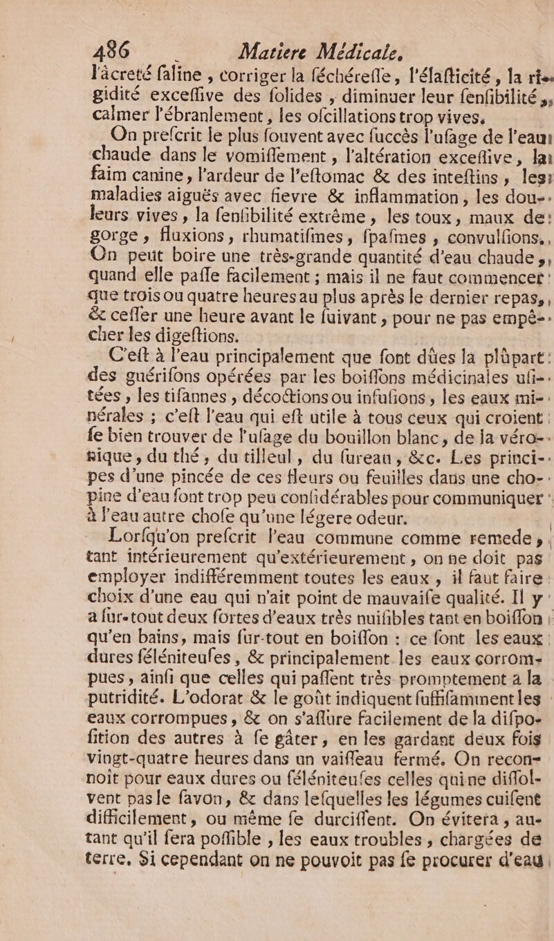 lâcreté faline , corriger la féchérefle, l'éfaflicité , la rte. gidité exceflive des folides , diminuer leur fenfibilité,, calmer l'ébranlement , les ofcillations trop vives. On prefcrit le plus fouvent avec fuccès l’ufage de l’eau chaude dans le vomiflement , l’altération excefive, la faim canine, l’ardeur de l’eflomac &amp; des inteftins, les: maladies aiguës avec fievre &amp; inflammation, les dou-. leurs vives , la fenfbilité extrême , les toux, maux de: gorge , fluxions, rhumatifines, fpafmes , convulfons.., On peut boire une très-grande quantité d’eau chaude, quand elle pafle facilement ; mais il ne faut commencer : que trois ou quatre heures au plus après le dernier repas, &amp; cefler une heure avant le fuivant , pour ne pas empêz-: cher les digeftions. | C'eft à l'eau principalement que font dûes la plüpart: des guérifons opérées par les boifflons médicinales ufñ-. tées , les tifannes , déco@ions ou infufñons, les eaux mi-: nérales ; c’eft l'eau qui eft utile à tous ceux qui croient : fe bien trouver de l'ufage du bouillon blanc, de la véro-… hique , du thé, du tilleul, du furean, &amp;c. Les princi-: pes d’une pincée de ces fleurs ou feuilles daris une cho-: pine d’eau font trop peu confidérables pour communiquer à l’eau autre chofe qu'une légere odeur. Lorfqu'on prefcrit l’eau commune comme remede, tant intérieurement qu'extérieurement , on ne doit pas employer indifféremment toutes les eaux , il faut faire choix d’une eau qui m'ait point de mauvaife qualité. Il y: a fur-tout deux fortes d'eaux très nuifbles tant en boiflon : qu’en bains, mais fur-tout en boiflon : ce font les eaux : dures féléniteufes, &amp; principalement les eaux corrom- pues , ainfi que celles qui pañlent très promptement a la putridité. L’odorar &amp; le goût indiquent fufifamimentles : eaux corrompues , &amp; on s'aflure facilement de la difpo- fition des autres à fe gâter, en les gardant deux fois vingt-quatre heures dans un vaifileau fermé. On recon- noit pour eaux dures ou féléniteufes celles quine difol- vent pas le favon, &amp; dans lefquelles les légumes cuifent difficilement, ou même fe durciflent. On évitera , au- tant qu'il fera poffible , les eaux troubles , chargées de terre, Si cependant on ne pouvoit pas fe procurer d'eau