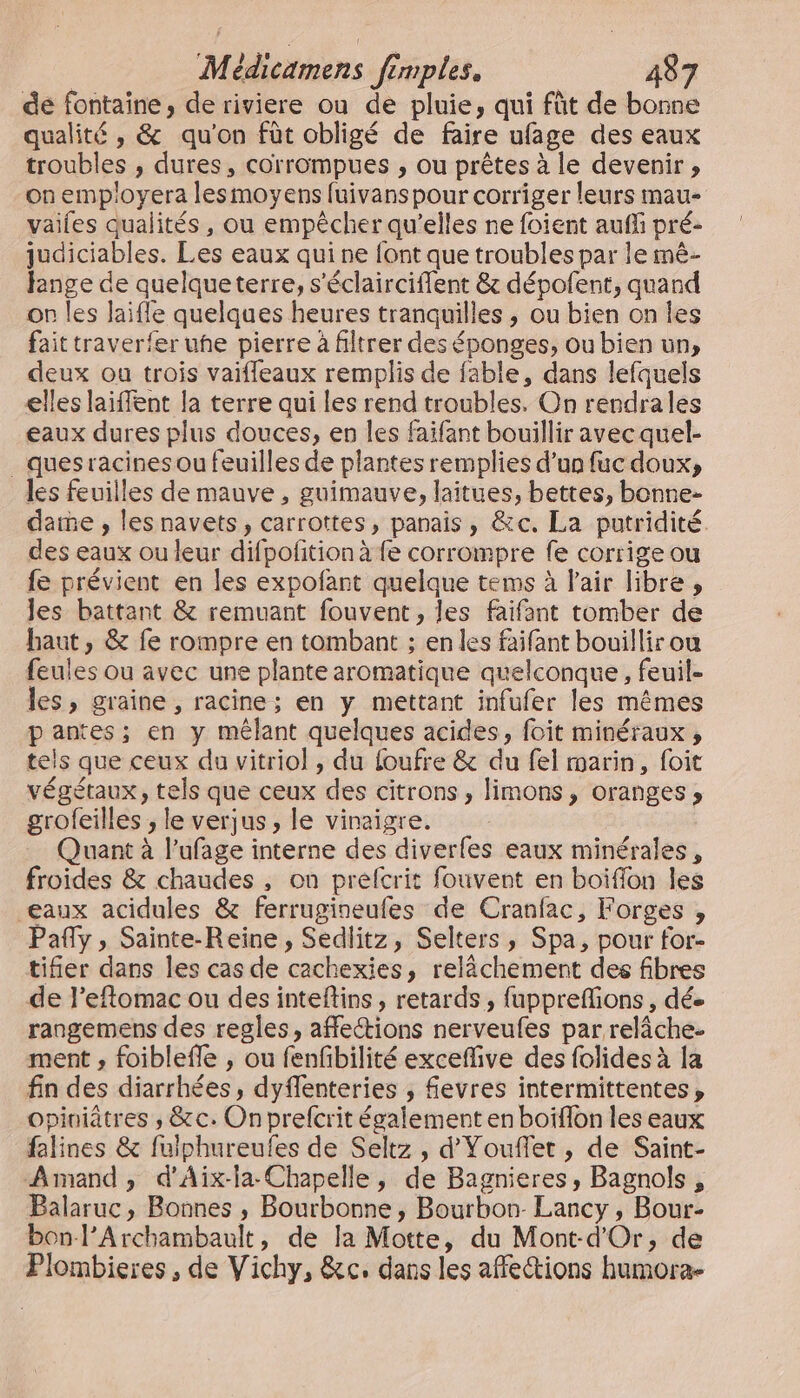 de fontaine, de riviere ou de pluie, qui fût de bonne qualité , &amp; qu'on fût obligé de faire ufage des eaux troubles , dures, corrompues , ou prêtes à le devenir , on employera lesmoyens fuivans pour corriger leurs mau- vaifes qualités , ou empêcher qu'elles ne foient auffi pré- judiciables. Les eaux qui ne font que troubles par le mè- fange de quelqueterre, s’éclairciflent &amp; dépofent, quand or les Jaifle quelques heures tranquilles , ou bien on les fait traverfer uhe pierre à filtrer des éponges, ou bien un, deux ou trois vaifleaux remplis de fable, dans lefquels elles laiffent la terre qui les rend troubles. On rendrales eaux dures plus douces, en les faifant bouillir avec quel- _ ques racines ou feuilles de plantes remplies d’un fuc doux, les feuilles de mauve , guimauve, laitues, bettes, bonne- date , les navets, carrottes, panais, &amp;c. La putridité. des eaux ou leur difpofition à fe corrompre fe corrige ou fe prévient en les expofant quelque tems à Fair libre, les battant &amp; remuant fouvent, les faifant tomber de haut, &amp; fe rompre en tombant ; en les faifant bouillir ou feules ou avec une plante aromatique quelconque , feuil- les, graine, racine; en y mettant infufer les mêmes pantes; en y mêlant quelques acides, foit minéraux , tels que ceux du vitriol , du foufre &amp; du fel marin, foit végétaux, tels que ceux des citrons, limons, oranges, grofeilles , le verjus, le vinaigre. Quant à l’ufage interne des diverfes eaux minérales, froides &amp; chaudes , on prefcrit fouvent en boiïflon les eaux acidules &amp; ferrugineufes de Cranfac, Forges , Pañy, Sainte-Reine, Sedlitz, Selters, Spa, pour for- tifier dans les cas de cachexies, relâchement des fibres de l’eftomac ou des inteftins, retards, fuppreffions , dée rangemens des regles, affections nerveufes par relâche. ment , foiblefle , ou fenfbilité excefive des folides à la fin des diarrhées, dyflenteries ; fevres intermittentes, opiniatres , &amp;c. On prefcrit également en boiflon les eaux falines &amp; fulphureufes de Seltz, d'Youflet , de Saint- Amand , d'Aïx-la Chapelle, de Bagnieres, Bagnols, Balaruc, Bonnes , Bourbonne, Bourbon- Lancy, Bour- bon l’Archambault, de la Motte, du Mont-d'Or, de Plombieres, de Vichy, &amp;c. dans les affections humora-