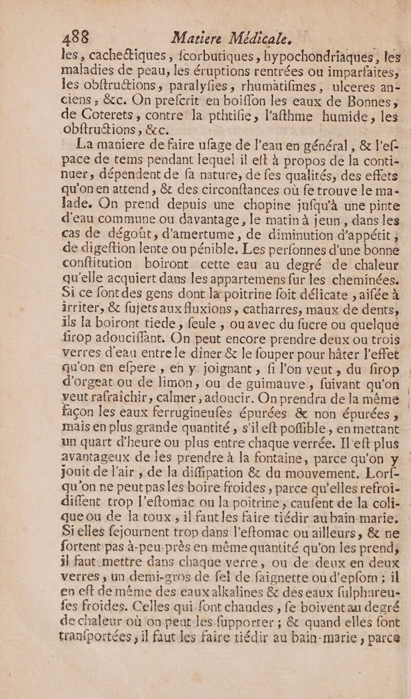 les obftruions, paralyfes, rhumatifmes, ulceres an: ciens ; &amp;c. On prefcrit en boiflon les eaux de Bonnes, de Coterets, contre la pthtilie, l’afthme humide, les Obftruétions , &amp;c. La maniere de faire ufage de l’eau en général, &amp; l’ef- pace de tems pendant lequel il eft à propos de la conti- nuer, dépendent de fa nature, de fes qualités, des effets qu'onen attend , &amp; des circonftances où fe trouve le ma- Jade. On prend depuis une chopine jufqu'à une pinte d'eau commune ou davantage , le matin à jeun, dans les cas de dégoût, d'amertume, de diminution d'appétit ; de digeftion lente ou pénible. Les perfonnes d’une bonne conflitution boiront cette eau au degré de chaleur qu'elle acquiert dans les appartemens fur les cheminées. Si ce font des gens dont Jæ poitrine foit délicate , aifée à irriter, &amp; fujets aux fluxions, catharres, maux de dents, ils la boiront tiede , feule , ou avec du fucre ou quelque frop adouciffant. On peut encore prendre deux ou trois qu'on en efpere , eh y joignant , fi l’on veut, du firop d'orgeat ou de limon, ou de guimauve , fuivant qu'on veut rafraîchir, calmer, adoucir. On prendra de la même façon les eaux ferrugineufes épurées &amp; non épurées , mais en plus grande quantité, s’ileft poMible, en mettant un quart d'heure ou plus entre chaque verrée. Il'eft plus avantageux de les prendre à la fontaine, parce qu’on y jouit de l'air , de la diffipation &amp;: du mouvement. Lorf- qu'on ne peut pas les boire froides , parce qu’elles refroi- diflent trop l’eftomac ou la poitrine, caufent de la coli- que ou de la toux, il faut les faire tiédir aubain marie, Sielles fejournent trop dans l’eftomac ou ailleurs, &amp; ne fortent pas à-peu-près en même quantité qu'on les prend, il faut mettre dans chaque verre, ou de deux en deux verres ; un demi-gros de fel de faignette ou d’epfom ; il en eft de même des eaux alkalines &amp; deseaux fulphareu- fes froides. Celles qui font chaudes , fe boivent au degré de chaleur où on peut-les fupporrer ; &amp; quand elles font tranfportées , il faut les faire tiédir au bain-marie , parce