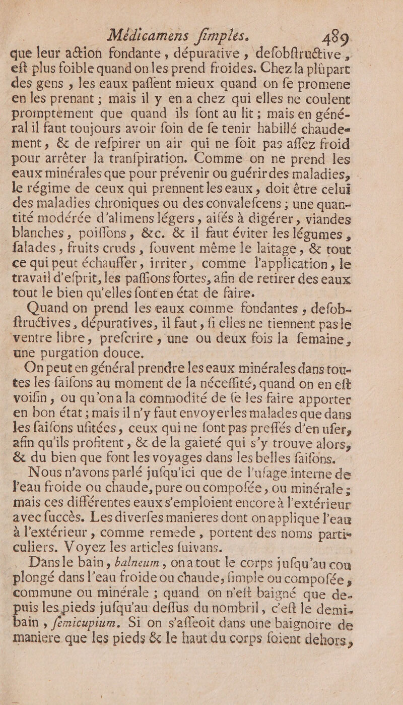 que leur ation fondante , dépurative , defobftruttive , eft plus foible quand onles prend froides, Chez la plüpart des gens , les eaux pañlent mieux quand on fe promene en les prenant ; mais il y en a chez qui elles ne coulent promptèement que quand ils font au lit; mais en géné- ral il faut toujours avoir foin de fe tenir habillé chaudes ment, &amp; de refpirer un air qui ne foit pas aflez froid pour arrêter la tranfpiration. Comme on ne prend les eaux minérales que pour prévenir ou guérirdes maladies, le régime de ceux qui prennent les eaux, doit être celui des maladies chroniques ou des convalefcens ; une quan- tité modérée d’alimens légers, aifés à digérer, viandes blanches, poiflons, &amp;c. &amp; il faut éviter les légumes, _falades, fruits cruds , fouvent même le laitage , &amp; tout ce qui peut échauffer, irriter, comme l'application, le travail d'efprit, les paffions fortes, afin de retirer des eaux tout le bien qu’elles font en état de faire. Quand on prend les eaux comme fondantes , defob.. ftructives , dépuratives, il faut, fi elles ne tiennent pasle ventre libre, prefcrire ; une ou deux fois la femaine, une purgation douce. | On peut en général prendre leseaux minérales dans tou- tes les faifons au moment de la néceflité, quand on en eft voifin ; ou qu'ona la commodité de {e les faire apporter en bon état ; mais il n'y faut envoyerles malades que dans les failons ufitées, ceux quine font pas preffés d’enufer, afin qu'ils profitent , &amp; de la gaieté qui s’y trouve alors, &amp; du bien que font les voyages dans les belles faifons. Nous n'avons parlé jufqu'ici que de l’ufage interne de Peau froide ou chaude, pure ou compofée , ou minérale ; mais ces différentes eaux s’emploient encore à l'extérieur avec fuccès. Les diverfes manieres dont onapplique l’eau à l'extérieur , comme remede , portent des noms partis culiers. Voyez les articles fuivans. Dansle baïn, balneum , onatout le corps jufqu’au con plongé dans l’eau froide ou chaude, fimple où compofée, commune ou minérale ; quand on n'eft baigné que de. uis les. pieds jufqu'au deflus du nombril, c’eft le demi. Li » femicupium. Si on s'afleoit dans une baignoire de maniere que les pieds &amp; Le haut du corps foient dehors,