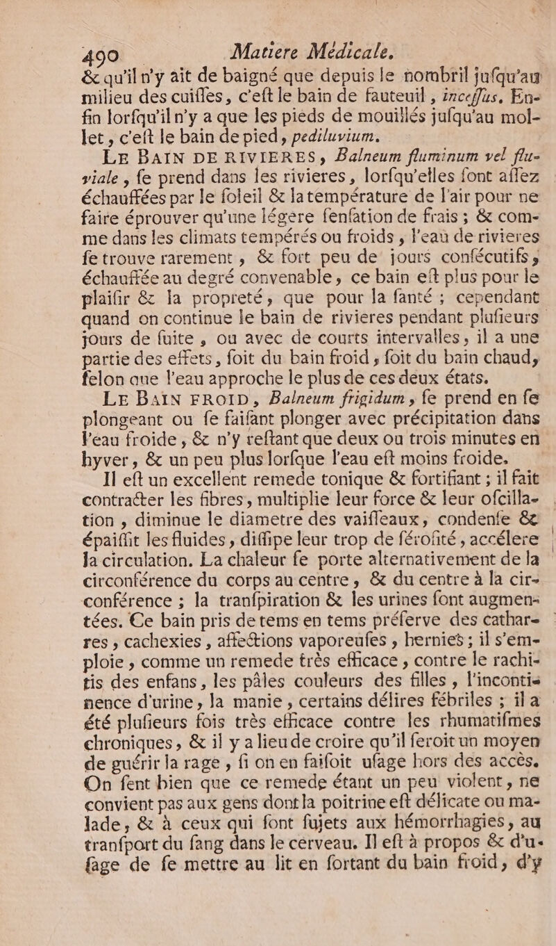 milieu des cuifles, c’eft le bain de fauteuil , irceflus, En- fin lorfqu'iln’y a que les pieds de mouillés jufqu'au mol- let , c'eft le bain de pied, pediluvium. LE BAIN DE RIVIERES, Balneum fluminum vel flu- viale , fe prend dans les rivieres, lorfqu’elles font aflez échauffées par le foleil &amp; latempérature de l'air pour ne faire éprouver qu'une légère fenfation de frais ; &amp; com- me dans les climats tempérés ou froids , l'eau de rivieres fe trouve rarement , &amp; fort peu de jours confécutifs , échauffée au degré convenable, ce bain ef plus pour le plaifir &amp; la propreté, que pour la fanté ; cependant jours de fuite, ou avec de courts intervalles, il a une partie des effets, foit du bain froid , foit du baïn chaud, felon que l’eau approche le plus de ces deux états. LE BAIN FROID, Balneum frigidum, fe prend en fe plongeant ou fe faifant plonger avec précipitation dans Péau froide , &amp; n’y reftant que deux ou trois minutes en hyver, &amp; un peu plus lorfque l’eau eft moins froide, Il eft un excellent remede tonique &amp; fortifiant ; il fait contracter les fibres, multiplie leur force &amp; leur ofcilla- tion , diminue le diametre des vaifleaux, condenfe &amp; épaifit les fluides , diffipe leur trop de férofité , accélere la circulation. La chaleur fe porte alternativement de la circonférence du corps au centre, &amp; du centre à la cir- conférence ; la tranfpiration &amp; les urines font augmen- tées. Ce bain pris detems en tems préferve des cathar- res , cachexies , affections vaporeufes , hernies ; il s’em- ploie ; comme un remede très efficace , contre le rachi- tis des enfans , les pâles couleurs des filles , l'incontis nence d'urine, la manie , certains délires fébriles ; il a été plufeurs fois très efficace contre les rhumatifmes chroniques, &amp; il y a lieude croire qu’il feroït un moyen de guérir la rage , fi on en faifoit ufage hors des accès. On fent bien que ce remedge étant un peu violent, ne convient pas aux gens dont la poitrine eft délicate ou ma- lade, &amp; à ceux qui font fujets aux hémorrhagies, au tranfport du fang dans le cerveau. Il eft à propos &amp; d'u: fage de fe mettre au lit en fortant du bain froid, d'y