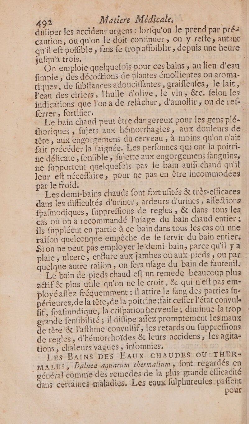 » MAS Mariere Médicale, difiper les accidens urgens: lorfqu'on le prend par prés caution, ou qu'on le doit Continuer ; On y refte » autant qu'il eft pofible , fans Le trop afloiblir , depuis une heure. juiqu'à trois. | On emploie quelquefois pour ces bains , au lieu d’eau fimpie , des décoétions de plantes émollientes ou aroma- tiques, de fubftances adouciffantes , graifleufes, le lait, Peau des ciriers, lhuile d'olive, le vin, êcc. felon les indications que l'on a de relâcher, d'amollir , ou de ref ferrer, fortihier. | Ë 7 Le bain chand peut être dangereux pour les gens plé- thoriques , fujets aux hérmorrhagies, aux douleurs de tête, aux engorgemens du cerveau, à moins qu'on n'ait fait précéder la faignée. Les perfonnes qui ont la poitri- ne délicate , fenfñble , fujette aux engorgemens fanguins, ne fupporrent quelquefois pas Île bain auffi chaud qu'il leur eft néceflaire, pour ne pas en être incommodées par le froid. Les demi-bains chauds font fortuftés 8 trés-efficaces dans les difficultés d’uriner , ardeurs d'urines, affections fpafmodiques, fuppreffions de regles , &amp; dans tous les cas où on a recommandé lufage du bain chaud entier ; ils fappléent en partie à ce bain dans tous les cas où une raifon quelconque empêche de fe fervir du bain entiers Sion ne peut pas employer ledemi-bain, parce qu'il y a plaie, ulcere, enflure aux jambes ou aux pieds , ou par uelque autre raifon, on fera ufage du bain de fauteuil. Le bain de pieds chaud eft un remede beaucoup plus actif &amp; plus utile qu'on ne le croit, &amp; qui n'eft pas em- ployéaflez fréquemment : il attire le fang des parties fus périeures,de la tête ,de la poitrine;fait cefler l'état convule fif, fpafmodique, la crifpation herveufe ; diminue la trop rande fenfbilité ; il difipe affez promptement les maux de tête &amp; l'afthme convulfif, les retards ou fapprefions de regles , d’hémorrhoïdes &amp; leurs accidens , les agita- tions, chaleurs vagues , infomnies, ù | LEs BAINS DES EAUX CHAUDES OU: THER®= :MALES, Palnea aquarum thermalium, font regardés en général commie des remedes de la plus grande efficacité. ans certaines maladies, Les eaux fulphureufes .paffent pour