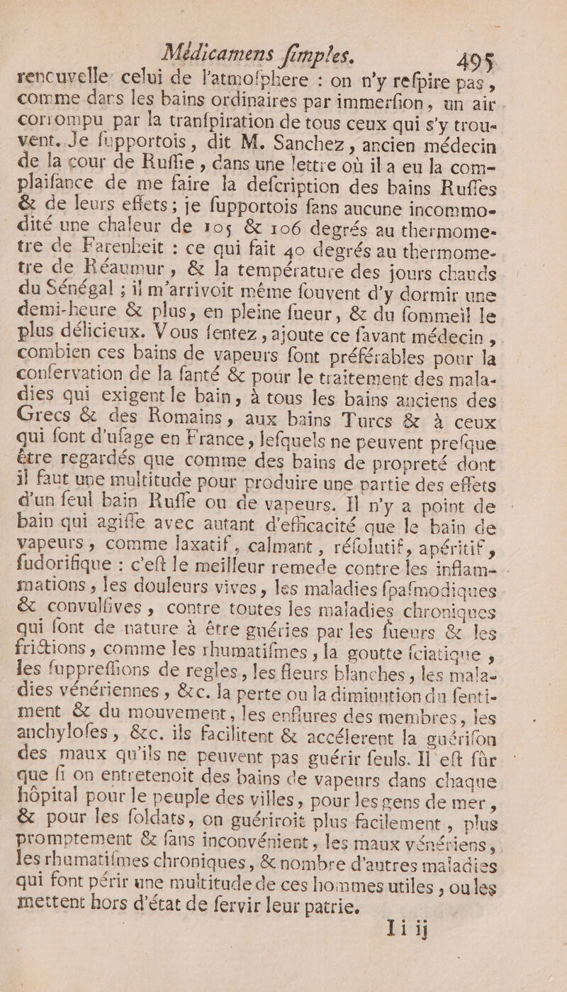 rencuvelle: celui de Fatmofphere : on n'y refpire pas, comme ders les bains ordinaires par immerfion, un air corrompu par la tranfpiration de tous ceux qui s’y trou- vent. Je fupportois, dit M. Sanchez, ancien médecin de la cour de Ruffie , dans une lettre où ila eu la com- plaifance de me faire la defcription des bains Rufles &amp; de leurs eflets ; je fupportois fans aucune incommo- dité une chaleur de 105 &amp; 106 degrés au thermome- tre de Farenbeit : ce qui fait 40 degrés au thermome- tre de Réaumur, &amp; la température des jours chauds du Sénégal ; il m’arrivoit même fouvent d'y dormir une demi-heure &amp; plus, en pleine fneur, &amp; du fommeit le plus délicieux. Vous fentez, ajoute ce favant médecin , combien ces bains de vapeurs font préférables pour la confervation de la fanté &amp; pour le traitement des mala- dies qui exigent le bain, à tous les bains anciens des Grecs &amp; des Romains, aux bains Turcs &amp; à ceux qui font d'ufage en France, lefquels ne peuvent prefque être regardés que comme des bains de propreté dont il faut use multitude pour produire use partie des effets d'un feul bain Rufle ou de vapeurs. Il n’y a point de bain qui agifle avec autant d'efficacité que le bain de vapeurs ; comme Jaxatif, calmant , réfolutif, apéritif, fudorifique : c'eft le meilleur remede contre les inflam- . mations ; les douleurs vives, les maladies fpafmodiques &amp; convullives , contre toutes les maladies chroniques qui font de nature à être guéries par les fueurs &amp; les fritions , comme les rhumatifimes , la goutte iciatique s les fupprefons de regles, les fleurs blanches ; les mala- dies vénériennes , &amp;c. la perte ou la diminution du fenti- ment &amp; du mouvement, les enfiures des membres, les anchylofes , &amp;c. ils facilitent &amp; accélerent la guérion des maux qu’ils ne peuvent pas guérir feuls. Il eft für que fi on entretenoit des bains de vapeurs dans chaque hôpital pour le peuple des villes, pour les gens de mer, &amp; pour les foldats, on guériroit plus facilement , plus promptement &amp; fans inconvénient , les maux vénériens, les rhumatifmes chroniques, &amp; nombre d'autres maiacies qui font périr une multitude de ces hommes utiles , oules mettent hors d'état de fervir leur patrie. li ij