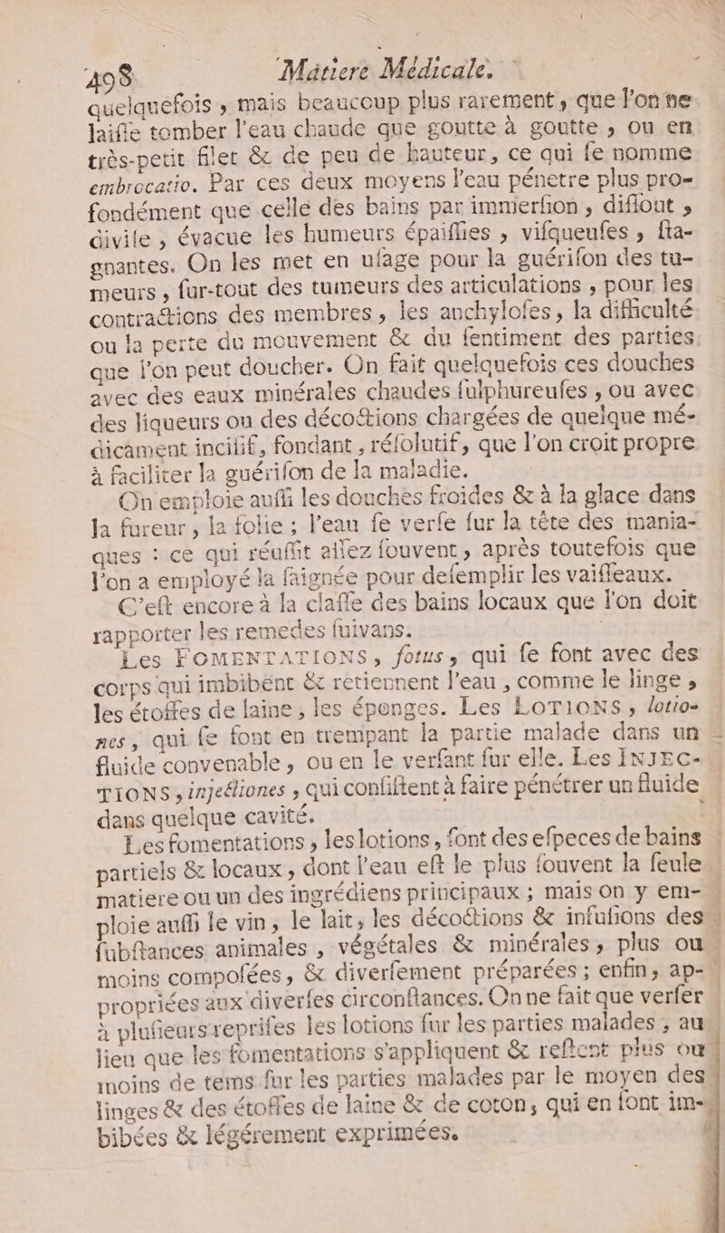 quelquefois » mais beaucoup plus rarement, que Fonse laifle tomber l’eau chaude que goutte à goutte ; ou en très-petit filet &amp; de peu de hauteur, ce qui fe nomme embrocatio. Par ces deux moyens l’eau pénetre plus pro- fondément que celle des bains par immerfion , diflout » divile , évacue les humeurs épaiflies , vifqueufes , fta- gnantes. On les met en uiage pour la guérifon des tu- meurs , fur-tout des tumeurs des articulations , pour les contractions des membres, les anchylofes, la difhculté ou la perte du mouvement &amp; du fentiment des parties. que l’on peut doucher. On fait quelquefois ces douches avec des eaux minérales chaudes fuiphureufes , ou avec des liqueurs ou des décoctions chargées de quelque mé- éicament incilif, fondant , rélolutif, que l’on croit propre à faciliter la guérifon de la maladie. On emploie auf les douches froides &amp; à la glace dans la fureur , le folie ; l’eau fe verfe fur la tête des mania- ques : ce qui réufhit allez fouvent , après toutefois que l'on a employé la faignée pour defemplir les vaifleaux. C'eft encore à la claffe des bains locaux que l'on doit rapporter les remedes fuivans, | Les FOMENTATIONS, fotus, qui fe font avec des corps qui imbibent &amp; retiennent l'eau , comme le linge , les étoffes de laine, les éponges. Les LOTIONS , lotio- nes, qui fe font en trempant la partie malade dans un 2 fluide convenable, ou en le verfant fur elle. Les INJEc- TIONS , injeéliones ; qui confftent à faire pénétrer un fluide dans quelque cavité. $ Les fomentations , les lotions, font des efpeces debaïns | partiels &amp; locaux , dont l’eau eft le plus fouvent la feule w matiere ou un des ingrédiens principaux ; mais On y Em-M ploie auf le vin, le lait, les décoctions &amp; infufions des fubftances animales , végétales &amp; minérales, plus ou moins compofées, &amp; diverfement préparées ; enfin; ap=, propriées aux diverfes circonftances. On ne fait que verfer à plufieurs reprifes les lotions fur les parties malades ; au lieu que les fomentations s'appliquent &amp;c reftent plus ou moins de tems fur les parties malades par le moyen dess linges &amp; des étofles de laine &amp; de coton, qui en {ont im bibées &amp; légérement exprimées. « 1 FAT S