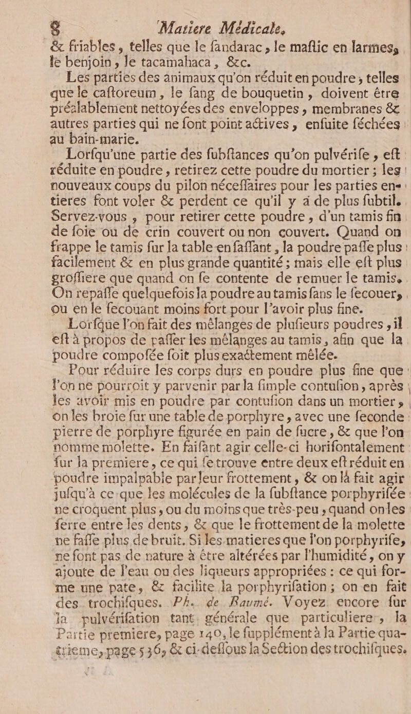 &amp; friables, telles que le fandarac , le mañlic en larmes, le benjoin , le tacamahaca, &amp;c. Les parties des animaux qu'on réduit en poudre, telles que le cafloreum, le fang de bouquetin , doivent être préslablement nettoyées des enveloppes , membranes &amp; autres parties qui ne font point actives, enfuite féchées : au baïn-marie. Lorfqu'’une partie des fubfiances qu’on pulvérife , eft réduite en poudre, retirez cette poudre du mortier ; leg nouveaux coups du pilon néceflaires pour les parties en tieres font voler &amp; perdent ce qu'il y à de plus fubtil., Servez-vous , pour retirer cette poudre , d'un tamis fn de foie ou de crin couvert ounon couvert. Quand on frappe le tamis far la table-en faffant , la poudre pafle plus : facilement &amp; en plus grande quantité ; mais elle eft plus grofliere que quand on fe contente de remuer le tamis. On repañle quelquefois la poudre au tamis fans le fecouer, ou en le fecouant moins fort pour l’avoir plus fine. Lorfue l’on fait des mélanges de plufeurs poudres , il eft à propos de pafler les mélanges au tamis, afin que la poudre compofée foit plusexaétement mêlée. Pour réduire les corps durs en poudre plus fine que: l'on ne pourroit y parvenir par la fimple contuñon, après : les avoir mis en poudre par contufion dans un mortier » on les broie fur une table de porphyre , avec une feconde : pierre de porphyre figurée en pain de fucre , &amp; que l'on nomme molette. En faifant agir celle-ci horifontalement fur Ja premiere, ce qui fetrouve entre deux eftréduit en ‘poudre impalpabie par leur frottement , &amp; on là fait agir jufqu’à ce-que les molécules de la fubftance porphyrifée : ne croquent plus , ou du moins que très-peu , quand onles ferre entre les dents, &amp; que le frottement de la molette ne fafle plus de bruit, Si les matieres que l'on porphyrifes ne font pas de nature à être altérées par l'humidité, on y ajoute de l'eau ou des liqueurs appropriées : ce qui for- me une pate, &amp; facilite la porphyrifation; on en fait des trochifques. PA. de Raumeé. Voyez encore fur ia pulvérifation tant. générale que particuliere, Îa Paitie premiere, page 140, le fupplément à la Partie qua- rieme, page s 36, &amp; ci-deflous la Section des trochifques.