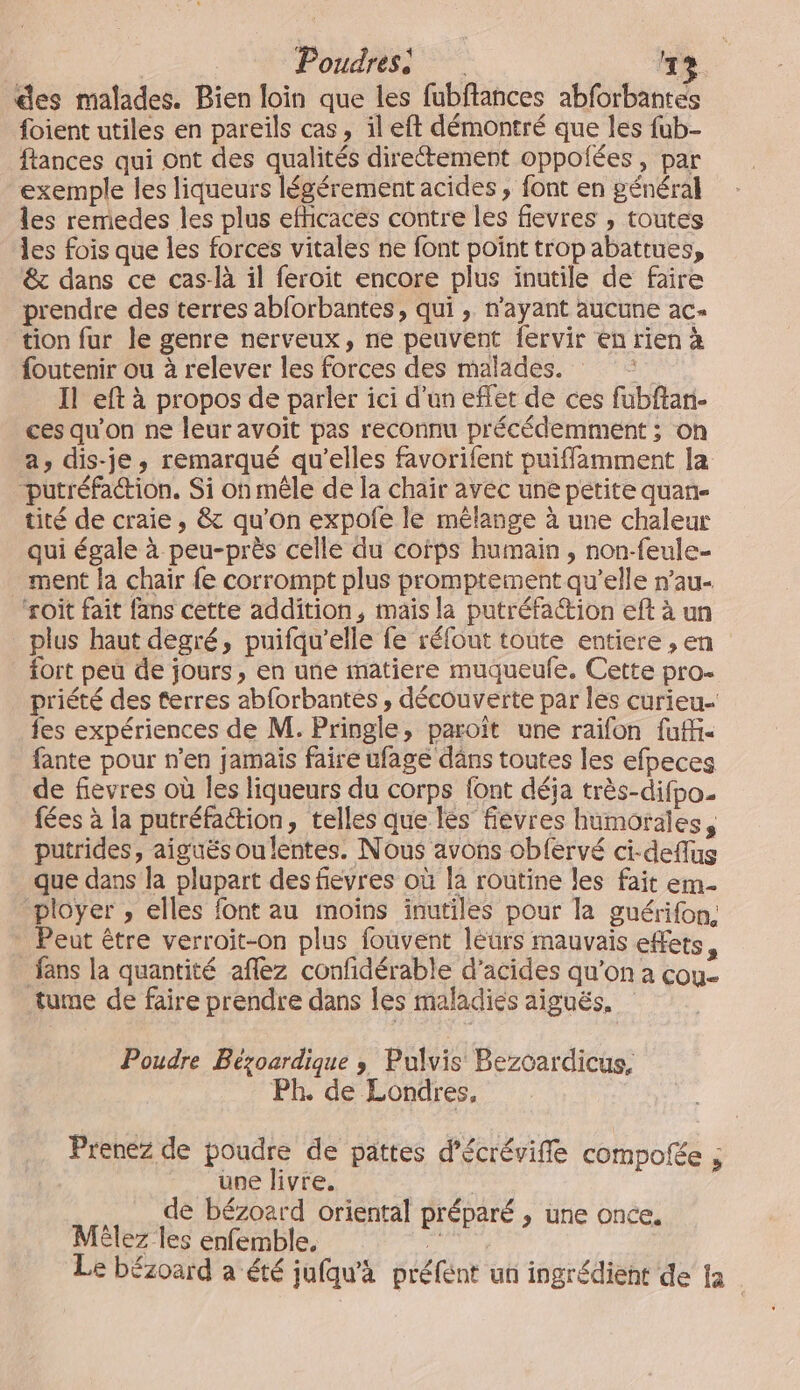 | Poudresi LE] des malades. Bien loin que les fubftances abforbantes foient utiles en pareils cas, il eft démontré que les fub- ftances qui ont des qualités directement oppolées , par exemple les liqueurs légérement acides , font en général les remedes les plus efhicaces contre les fievres , toutes les fois que les forces vitales ne font point trop abattues, &amp; dans ce cas-là il feroit encore plus inutile de faire prendre des terres ablorbantes, qui , n'ayant aucune ac- tion fur le genre nerveux, ne peuvent fervir en rien à foutenir ou à relever les forces des malades. ie Il eft à propos de parler ici d’un effet de ces fubftan- ces qu'on ne leur avoit pas reconnu précédemment ; on a, dis-je, remarqué qu'elles favorifent puiffamment la putréfaction. Si oh mêle de la chair avec une petite quan- tité de craie, &amp; qu’on expole le mélange à une chaleur qui égale à peu-près celle du cofps humain , non-feule- ment la chair fe corrompt plus promptement qu’elle n’au- ‘roît fait fans cette addition, mais la putréfa&amp;ion eft à un plus haut degré, puifqu'’elle fe réfout toute entiere , en fort peû de jours, en une matiere muqueufe. Cette pro- priété des terres abforbantes , découverte par les curieu- {es expériences de M. Pringle, paroït une raïfon fufi- fante pour n’en jamais faire ufage dâns toutes les efpeces de fievres où les liqueurs du corps font déja très-difpo. fées à la putréfation, telles que lès fievres humorales, putrides, aiguës oulentes. Nous avons obfervé ci-deflus que dans la plupart des fievres où la routine les fait em ployer , elles font au moîïns inutiles pour la guérifon, Peut être verroit-on plus fouvent leurs mauvais effets, fans la quantité aflez confidérable d’acides qu’on à cou tume de faire prendre dans les maladies aiguës. Poudre Bézoardique ; Pulvis Bezcardicus, Ph. de Londres, Prenez de poudre de pattes d’écréviffe compofée ; une livre. de bézoard oriental préparé , une once. MËlez les enfemble, Le bézoard a été jufqu'a préfént un ingrédient de fa