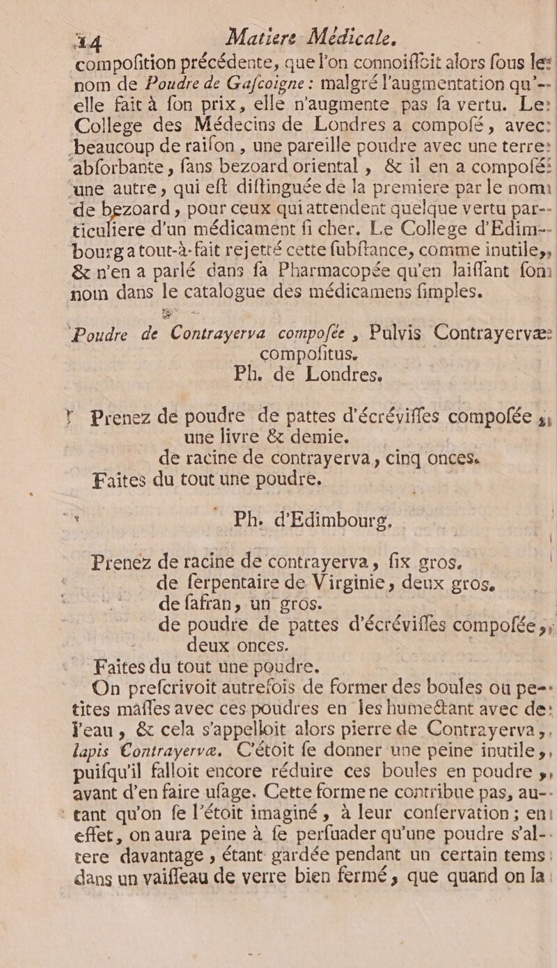 compofition précédente, que l’on connoifèit alors fous le: nom de Poudre de Gafcoigne : malgré l'augmentation qu’--: elle fait à fon prix, elle n’augmente pas fa vertu. Le: College des Médecins de Londres a compolé, avec: ‘beaucoup de railon , une pareille poudre avec une terre: ‘abforbante, fans bezoard oriental , &amp; il en a compoté: ‘une autre, qui eft diftinguée de la premiere par le nom ‘de bgzoard , pour ceux qui attendent quelque vertu par-- ticuliere d'un médicament fi cher. Le College d'Edim-- bourgatout-à-fait rejetté cette fubftance, comme inutiles, &amp; n'en a parlé dans fa Pharmacopée qu’en laiflant fom noi dans le catalogue des médicamens fimples. LE 4 ‘Poudre de Contrayerva compofée , Pulvis Contrayervæ: compofitus. | Ph. de Londres. * Prenez de poudre de pattes d'écrévifles compolée ;, une livre &amp; demie. de racine de contrayerva, cinq onces. Faites du tout une poudre. de Ph. d'Edimbourg. Prenez de racine de contrayerva, fix gros. de ferpentaire de Virginie, deux gros. de fafran, un gros. | de poudre de pattes d'écrévifles compofée ,; deux onces. Faîtes du tout une poudre. On prefcrivoit autrefois de former des boules ou pe=* tites mâfles avec ces poudres en les humeétant avec de: leau, &amp; cela s’appelloit alors pierre de Contrayerva,, lapis Contrayervæ. C'étoit fe donner une peine inutiles, puifqu'il falloit encore réduire ces boules en poudre », avant d’en faire ufage. Cette forme ne contribue pas, au-- : gant qu'on fe l’étoit imaginé, à leur confervation; eni effet, on aura peine à fe perfuader qu'une poudre s’al-. tere davantage , étant gardée pendant un certain tems: dans un vaifleau de verre bien fermé, que quand on la: